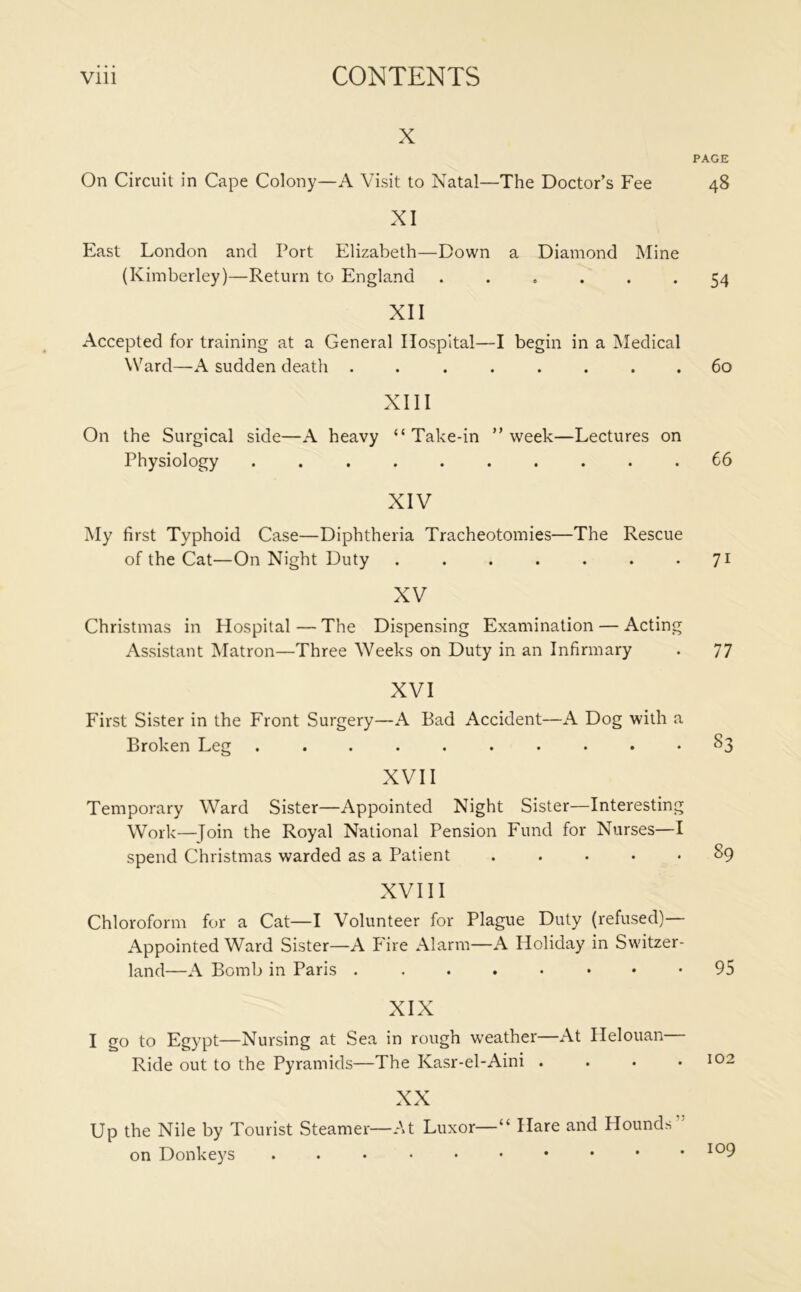 x On Circuit in Cape Colony—A Visit to Natal—The Doctor’s Fee XI East London and Port Elizabeth—Down a Diamond Mine (Kimberley)—Return to England ...... XII Accepted for training at a General Hospital—I begin in a Medical Ward—A sudden death ........ XIII On the Surgical side—A heavy “Take-in ” week—Lectures on Physiology .......... XIV My first Typhoid Case—Diphtheria Tracheotomies—The Rescue of the Cat—On Night Duty ....... XV Christmas in Hospital — The Dispensing Examination — Acting Assistant Matron—Three Weeks on Duty in an Infirmary XVI First Sister in the Front Surgery—A Bad Accident—A Dog with a Broken Leg .......... XVII Temporary Ward Sister—Appointed Night Sister—Interesting Work—Join the Royal National Pension Fund for Nurses—I spend Christmas warded as a Patient XVIII Chloroform for a Cat—I Volunteer for Plague Duty (refused)— Appointed Ward Sister—A Fire Alarm—A Holiday in Switzer- land—A Bomb in Paris ........ XIX I go to Egypt—Nursing at Sea in rough weather—At Helouan Ride out to the Pyramids—The Kasr-el-Aini .... XX Up the Nile by Tourist Steamer—At Luxor—“ Hare and Hounds on Donkeys PAGE 48 54 60 66 7i 77 §3 89 95 102 . 109