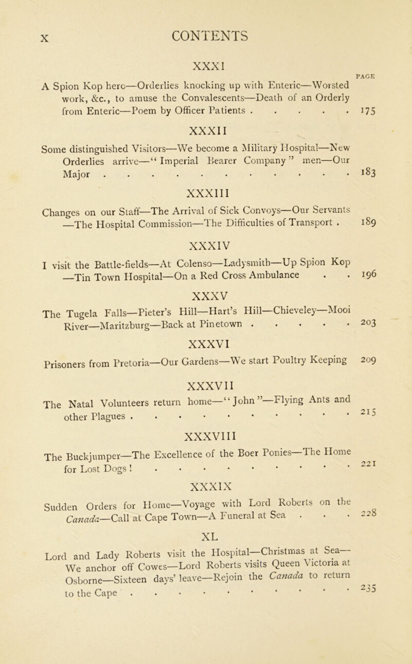 XXXI A Spion Kop here—Orderlies knocking up with Enteric—Worsted work, &c., to amuse the Convalescents—Death of an Orderly from Enteric—Poem by Officer Patients XXXII Some distinguished Visitors—We become a Military Hospital—New Orderlies arrive—“ Imperial Bearer Company ” men—Our Major XXXIII Changes on our Staff—The Arrival of Sick Convoys—Our Servants —The Hospital Commission—The Difficulties of Transport . XXXIV I visit the Battle-fields—At Colenso—Ladysmith—Up Spion Kop Tin Town Hospital—On a Red Cross Ambulance XXXV The Tugela Falls—Pieter’s Hill—Hart’s Hill—Chieveley—Mooi River—Maritzburg—Back at Pinetown XXXVI Prisoners from Pretoria—Our Gardens We start Poultry Keeping XXXVII The Natal Volunteers return home—‘“John” Flying Ants and other Plagues XXXVIII The Buckjumper—The Excellence of the Boer Ponies—The Home for Lost Dogs XXXIX Sudden Orders for Home—Voyage with Lord Roberts on the Canada—Call at Cape Town—A Funeral at Sea . XL Lord and Lady Roberts visit the Hospital—Christmas at Sea— We anchor off Cowes—Lord Roberts visits Queen Victoria at Osborne—Sixteen days’ leave—Rejoin the Canada to return to the Cape PAGE 175 183 189 196 203 209 215 221 228