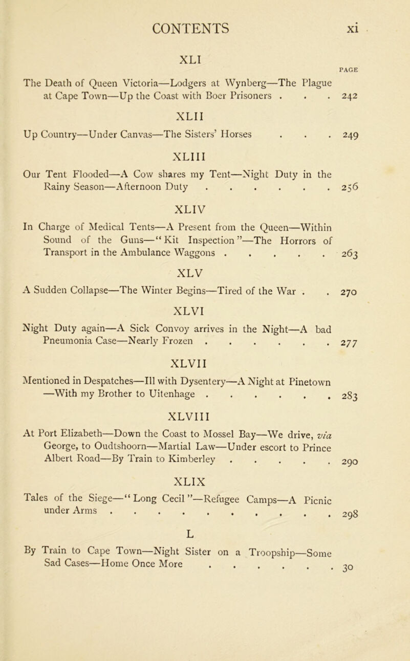 XLI The Death of Queen Victoria—Lodgers at Wynberg—The Plague at Cape Town—Up the Coast with Boer Prisoners . XLII Up Country—Under Canvas—The Sisters’ Horses XLIII Our Tent Flooded—A Cow shares my Tent—Night Duty in the Rainy Season—Afternoon Duty ...... XLIV In Charge of Medical Tents—A Present from the Queen—Within Sound of the Guns—“Kit Inspection”—The Horrors of Transport in the Ambulance Waggons ..... XLV A Sudden Collapse—The Winter Begins—Tired of the War . XLVI Night Duty again—A Sick Convoy arrives in the Night—A bad Pneumonia Case—Nearly Frozen ...... XLVI I Mentioned in Despatches—111 with Dysentery—A Night at Pinetown —With my Brother to Uitenhage XLVIII At Port Elizabeth—Down the Coast to Mossel Bay—We drive, via George, to Oudtshoorn—Martial Law—Under escort to Prince Albert Road—By Train to Kimberley ..... XLIX Tales of the Siege—“Long Cecil”—Refugee Camps—A Picnic under Arms L By Train to Cape Town—Night Sister on a Troopship—Some Sad Cases—Home Once More PAGE 242 249 256 263 270 2 77 2S3 290 298 • 30