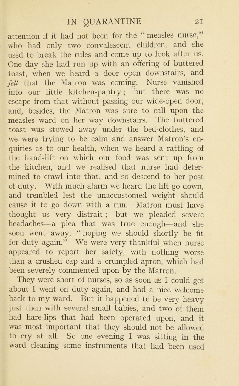 attention if it had not been for the “ measles nurse,” who had only two convalescent children, and she used to break the rules and come up to look after us. One day she had run up with an offering of buttered toast, when we heard a door open downstairs, and felt that the Matron was coming. Nurse vanished into our little kitchen-pantry; but there was no escape from that without passing our wide-open door, and, besides, the Matron was sure to call upon the measles ward on her way downstairs. The buttered toast was stowed away under the bed-clothes, and we were trying to be calm and answer Matron’s en- quiries as to our health, when we heard a rattling of the hand-lift on which our food was sent up from the kitchen, and we realised that nurse had deter- mined to crawl into that, and so descend to her post of duty. With much alarm we heard the lift go down, and trembled lest the unaccustomed weight should cause it to go down with a run. Matron must have thought us very distrait ; but we pleaded severe headaches—a plea that was true enough—and she soon went away, “ hoping we should shortly be fit for duty again.” We were very thankful when nurse appeared to report her safety, with nothing worse than a crushed cap and a crumpled apron, which had been severely commented upon by the Matron. They were short of nurses, so as soon afs I could get about I went on duty again, and had a nice welcome back to my ward. But it happened to be very heavy just then with several small babies, and two of them had hare-lips that had been operated upon, and it was most important that they should not be allowed to cry at all. So one evening I was sitting in the ward cleaning some instruments that had been used