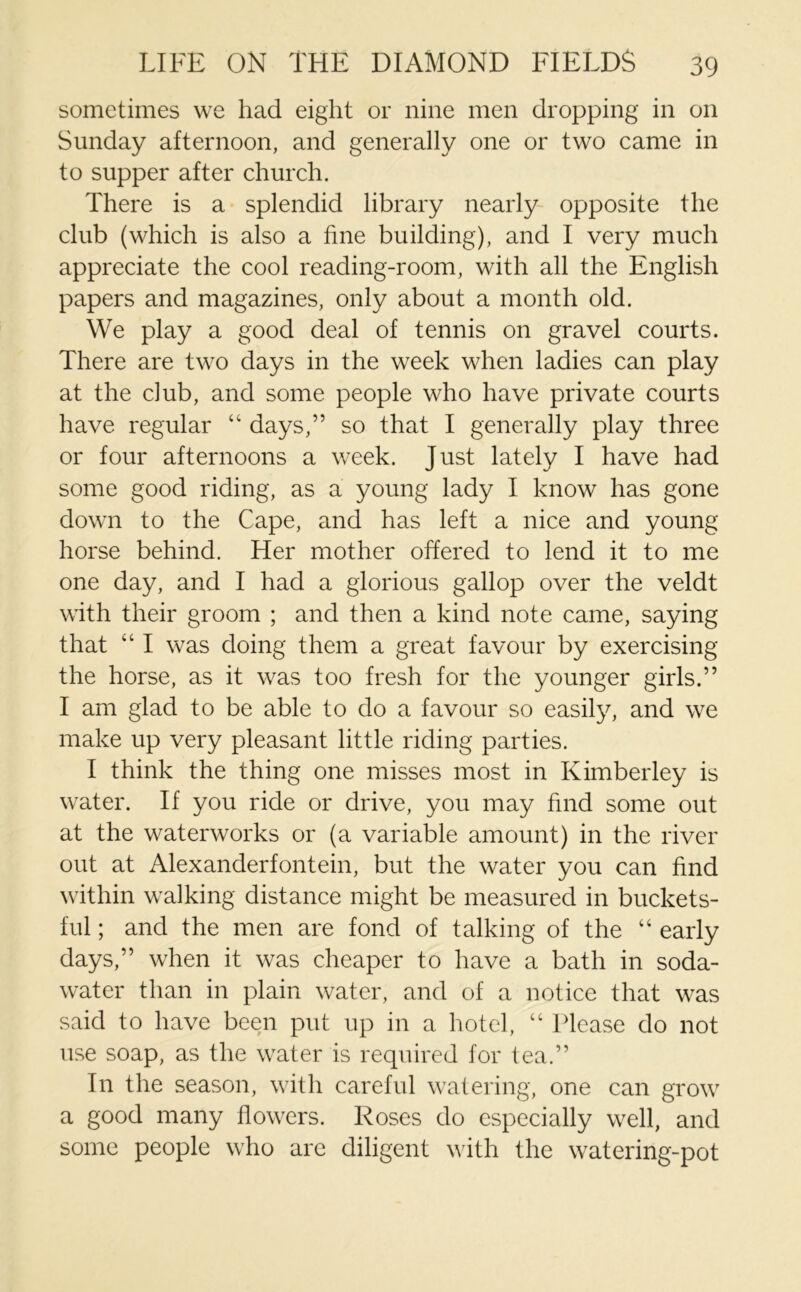 sometimes we had eight or nine men dropping in on Sunday afternoon, and generally one or two came in to supper after church. There is a splendid library nearly opposite the club (which is also a fine building), and I very much appreciate the cool reading-room, with all the English papers and magazines, only about a month old. We play a good deal of tennis on gravel courts. There are two days in the week when ladies can play at the club, and some people who have private courts have regular “ days,” so that I generally play three or four afternoons a week. Just lately I have had some good riding, as a young lady I know has gone down to the Cape, and has left a nice and young horse behind. Her mother offered to lend it to me one day, and I had a glorious gallop over the veldt with their groom ; and then a kind note came, saying that “ I was doing them a great favour by exercising the horse, as it was too fresh for the younger girls.” I am glad to be able to do a favour so easily, and we make up very pleasant little riding parties. I think the thing one misses most in Kimberley is water. If you ride or drive, you may find some out at the waterworks or (a variable amount) in the river out at Alexanderfontein, but the water you can find within walking distance might be measured in buckets- ful; and the men are fond of talking of the “ early days,” when it was cheaper to have a bath in soda- water than in plain water, and of a notice that was said to have been put up in a hotel, “ Please do not use soap, as the water is required for tea.” In the season, with careful watering, one can grow a good many flowers. Roses do especially well, and some people who are diligent with the watering-pot