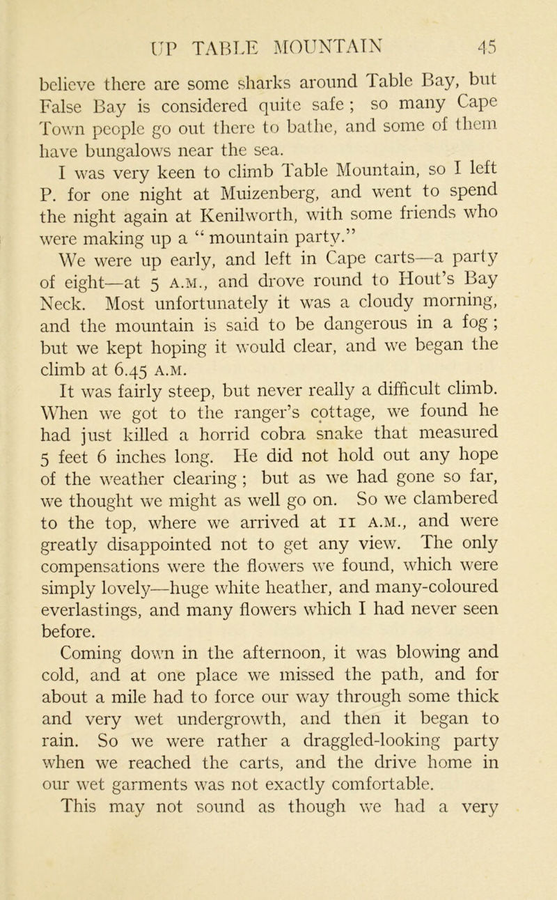 believe there are some sharks around Table Bay, but False Bay is considered quite safe ; so many Cape Town people go out there to bathe, and some of them have bungalows near the sea. I was very keen to climb Table Mountain, so I left P. for one night at Muizenberg, and went to spend the night again at Kenilworth, with some friends who were making up a “ mountain party.” We were up early, and left in Cape carts—a parly of eight—at 5 a.m., and drove round to Hout’s Bay Neck. Most unfortunately it was a cloudy morning, and the mountain is said to be dangerous in a fog ; but we kept hoping it would clear, and we began the climb at 6.45 a.m. It was fairly steep, but never really a difficult climb. When we got to the ranger’s cottage, we found he had just killed a horrid cobra snake that measured 5 feet 6 inches long. He did not hold out any hope of the weather clearing ; but as we had gone so far, we thought we might as well go on. So we clambered to the top, where we arrived at 11 a.m., and were greatly disappointed not to get any view. The only compensations were the flowers we found, which were simply lovely—huge white heather, and many-coloured everlastings, and many flowers which I had never seen before. Coming down in the afternoon, it was blowing and cold, and at one place we missed the path, and for about a mile had to force our way through some thick and very wet undergrowth, and then it began to rain. So we were rather a draggled-looking party when we reached the carts, and the drive home in our wet garments was not exactly comfortable. This may not sound as though we had a very
