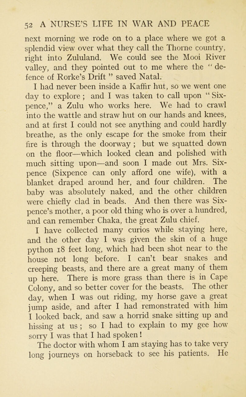 next morning we rode on to a place where we got a splendid view over what they call the Thorne country, right into Zululand. We could see the Mooi River valley, and they pointed out to me where the “ de- fence of Rorke’s Drift ” saved Natal. I had never been inside a Kaffir hut, so we went one day to explore ; and I was taken to call upon “ Six- pence,” a Zulu who works here. We had to crawl into the wattle and straw hut on our hands and knees, and at first I could not see anything and could hardly breathe, as the only escape for the smoke from their fire is through the doorway ; but we squatted down on the floor—which looked clean and polished with much sitting upon—and soon I made out Mrs. Six- pence (Sixpence can only afford one wife), with a blanket draped around her, and four children. The baby was absolutely naked, and the other children were chiefly clad in beads. And then there was Six- pence’s mother, a poor old thing who is over a hundred, and can remember Chaka, the great Zulu chief. I have collected many curios while staying here, and the other day I was given the skin of a huge python 18 feet long, which had been shot near to the house not long before. I can’t bear snakes and creeping beasts, and there are a great many of them up here. There is more grass than there is in Cape Colony, and so better cover for the beasts. The other day, when I was out riding, my horse gave a great jump aside, and after I had remonstrated with him I looked back, and saw a horrid snake sitting up and hissing at us ; so I had to explain to my gee how sorry I was that I had spoken! The doctor with whom I am staying has to take very long journeys on horseback to see his patients. He