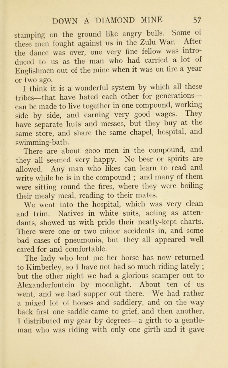 stamping on the ground like angry bulls. Some of these men fought against us in the Zulu War. After the dance was over, one very fine fellow was intro- duced to us as the man who had carried a lot of Englishmen out of the mine when it was on fire a yeai or two ago. I think it is a wonderful system by which all these tribes—that have hated each other for generations— can be made to live together in one compound, working side by side, and earning very good wages. They have separate huts and messes, but they buy at the same store, and share the same chapel, hospital, and swimming-bath. There are about 2000 men in the compound, and they all seemed very happy. No beer or spirits are allowed. Any man who likes can learn to read and write while he is in the compound ; and many of them were sitting round the fires, where they were boiling their mealy meal, reading to their mates. We went into the hospital, which was very clean and trim. Natives in white suits, acting as atten- dants, showed us with pride their neatly-kept charts. There were one or two minor accidents in, and some bad cases of pneumonia, but they all appeared well cared for and comfortable. The lady who lent me her horse has now returned to Kimberley, so I have not had so much riding lately ; but the other night we had a glorious scamper out to Alexanderfontein by moonlight. About ten of us went, and we had supper out there. We had rather a mixed lot of horses and saddlery, and on the way back first one saddle came to grief, and then another. I distributed my gear by degrees—a girth to a gentle- man who was riding with only one girth and it gave