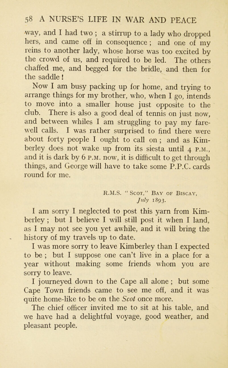 •way, and I had two ; a stirrup to a lady who dropped hers, and came off in consequence ; and one of my reins to another lady, whose horse was too excited by the crowd of us, and required to be led. The others chaffed me, and begged for the bridle, and then for the saddle! Now I am busy packing up for home, and trying to arrange things for my brother, who, when I go, intends to move into a smaller house just opposite to the club. There is also a good deal of tennis on just now, and between whiles I am struggling to pay my fare- well calls. I was rather surprised to find there were about forty people I ought to call on ; and as Kim- berley does not wake up from its siesta until 4 p.m., and it is dark by 6 p.m. now, it is difficult to get through things, and George will have to take some P.P.C. cards round for me. R.M.S. “ Scot,” Bay of Biscay, July 1893. I am sorry I neglected to post this yarn from Kim- berley ; but I believe I will still post it when I land, as I may not see you yet awhile, and it will bring the history of my travels up to date. I was more sorry to leave Kimberley than I expected to be ; but I suppose one can’t live in a place for a year without making some friends whom you are sorry to leave. I journeyed down to the Cape all alone ; but some Cape Town friends came to see me off, and it was quite home-like to be on the Scot once more. The chief officer invited me to sit at his table, and we have had a delightful voyage, good weather, and pleasant people.