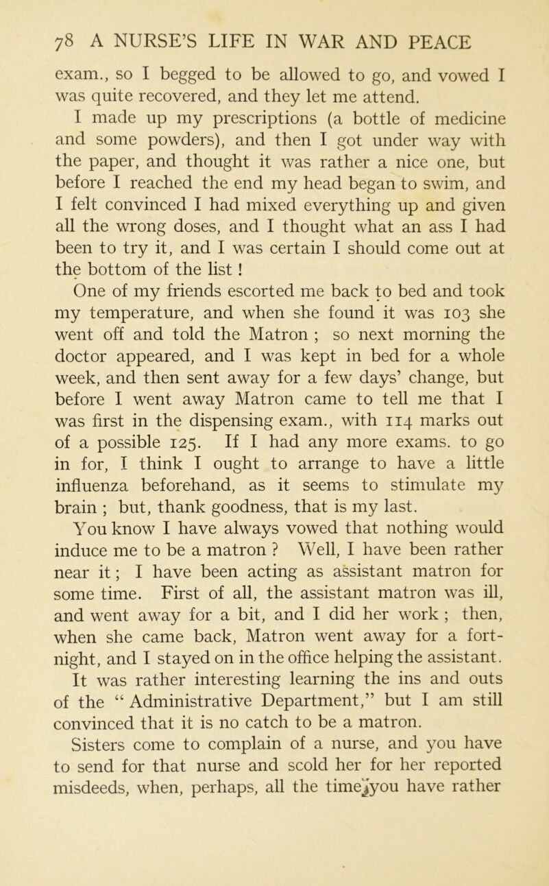 exam., so I begged to be allowed to go, and vowed I was quite recovered, and they let me attend. I made up my prescriptions (a bottle of medicine and some powders), and then I got under way with the paper, and thought it was rather a nice one, but before I reached the end my head began to swim, and I felt convinced I had mixed everything up and given all the wrong doses, and I thought what an ass I had been to try it, and I was certain I should come out at the bottom of the list ! One of my friends escorted me back to bed and took my temperature, and when she found it was 103 she went off and told the Matron ; so next morning the doctor appeared, and I was kept in bed for a whole week, and then sent away for a few days’ change, but before I went away Matron came to tell me that I was first in the dispensing exam., with 114 marks out of a possible 125. If I had any more exams, to go in for, I think I ought to arrange to have a little influenza beforehand, as it seems to stimulate my brain ; but, thank goodness, that is my last. You know I have always vowed that nothing would induce me to be a matron ? Well, I have been rather near it; I have been acting as assistant matron for some time. First of all, the assistant matron was ill, and went away for a bit, and I did her work ; then, when she came back, Matron went away for a fort- night, and I stayed on in the office helping the assistant. It was rather interesting learning the ins and outs of the “ Administrative Department,” but I am still convinced that it is no catch to be a matron. Sisters come to complain of a nurse, and you have to send for that nurse and scold her for her reported misdeeds, when, perhaps, all the time^you have rather