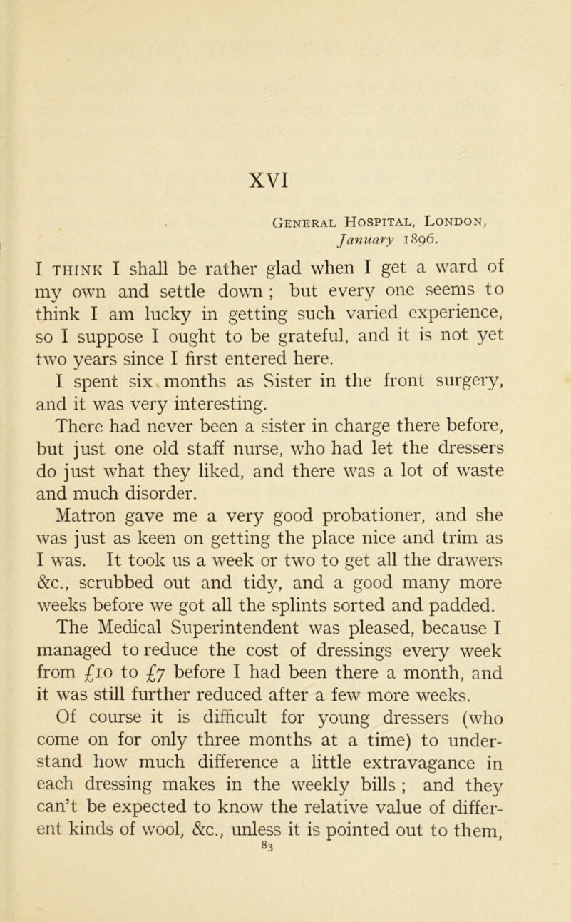 General Hospital, London, January 1896. I think I shall be rather glad when I get a ward of my own and settle down ; but every one seems to think I am lucky in getting such varied experience, so I suppose I ought to be grateful, and it is not yet two years since I first entered here. I spent six months as Sister in the front surgery, and it was very interesting. There had never been a sister in charge there before, but just one old staff nurse, who had let the dressers do just what they liked, and there was a lot of waste and much disorder. Matron gave me a very good probationer, and she was just as keen on getting the place nice and trim as I was. It took 11s a week or two to get all the drawers &c., scrubbed out and tidy, and a good many more weeks before we got all the splints sorted and padded. The Medical Superintendent was pleased, because I managed to reduce the cost of dressings every week from £10 to £j before I had been there a month, and it was still further reduced after a few more weeks. Of course it is difficult for young dressers (who come on for only three months at a time) to under- stand how much difference a little extravagance in each dressing makes in the weekly bills ; and they can’t be expected to know the relative value of differ- ent kinds of wool, &c., unless it is pointed out to them,