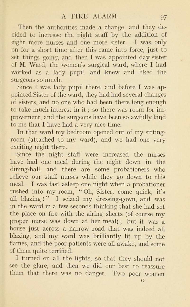 Then the authorities made a change, and the}7 de- cided to increase the night staff by the addition of eight more nurses and one more sister. I was only on for a short time after this came into force, just to set things going, and then I was appointed day sister of M. Ward, the women’s surgical ward, where I had worked as a lady pupil, and knew and liked the surgeons so much. Since I was lady pupil there, and before I was ap- pointed Sister of the ward, they had had several changes of sisters, and no one who had been there long enough to take much interest in it; so there was room for im- provement, and the surgeons have been so awfully kiqd to me that I have had a very nice time. In that ward my bedroom opened out of my sitting- room (attached to my ward), and we had one very exciting night there. Since the night staff were increased the nurses have had one meal during the night down in the dining-hall, and there are some probationers who relieve our staff nurses while they go down to this meal. I was fast asleep one night when a probationer rushed into my room, “ Oh, Sister, come quick, it’s all blazing! ” I seized my dressing-gown, and was in the ward in a few seconds thinking that she had set the place on fire with the airing sheets (of course my proper nurse was down at her meal) ; but it was a house just across a narrow road that was indeed all blazing, and my ward was brilliantly lit up by the flames, and the poor patients were all awake, and some of them quite terrified. I turned on all the lights, so that they should not see the glare, and then we did our best to reassure them that there was no danger. Two poor women G