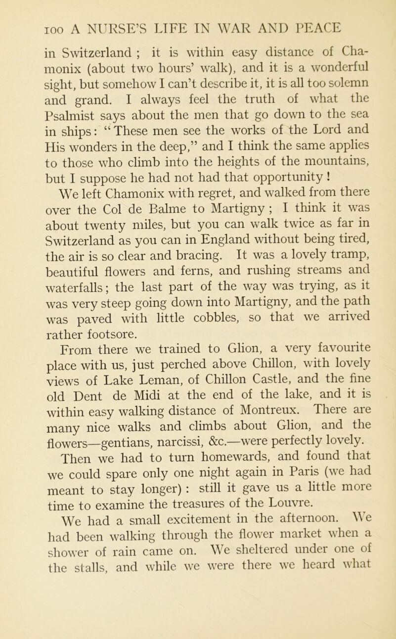 in Switzerland ; it is within easy distance of Cha- monix (about two hours’ walk), and it is a wonderful sight, but somehow I can’t describe it, it is all too solemn and grand. I always feel the truth of what the Psalmist says about the men that go down to the sea in ships: “ These men see the works of the Lord and His wonders in the deep,” and I think the same applies to those who climb into the heights of the mountains, but I suppose he had not had that opportunity ! We left Chamonix with regret, and walked from there over the Col de Balme to Martigny ; I think it was about twenty miles, but you can walk twice as far in Switzerland as you can in England without being tired, the air is so clear and bracing. It was a lovely tramp, beautiful flowers and ferns, and rushing streams and waterfalls; the last part of the way was trying, as it was very steep going down into Martigny, and the path was paved with little cobbles, so that we arrived rather footsore. From there we trained to Glion, a very favourite place with us, just perched above Chillon, with lovely views of Lake Leman, of Chillon Castle, and the fine old Dent de Midi at the end of the lake, and it is within easy walking distance of Montreux. There are many nice walks and climbs about Glion, and the flowers—gentians, narcissi, &c.—were perfectly lovely. Then we had to turn homewards, and found that we could spare only one night again in Paris (we had meant to stay longer) : still it gave us a little more time to examine the treasures of the Louvre. We had a small excitement in the afternoon. We had been walking through the flower market when a shower of rain came on. We sheltered under one of the stalls, and while we were there we heard what
