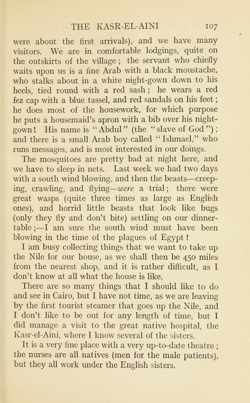 were about the first arrivals)/ and we have many visitors. We are in comfortable lodgings, quite on the outskirts of the village ; the servant who chiefly waits upon us is a fine Arab with a black moustache, who stalks about in a white night-gown down to his heels, tied round with a red sash ; he wears a red fez cap with a blue tassel, and red sandals on his feet ; he does most of the housework, for which purpose he puts a housemaid’s apron with a bib over his night- gown! His name is “Abdul” (the “slave of God”); and there is a small Arab boy called “ Ishmael,” who runs messages, and is most interested in our doings. The mosquitoes are pretty bad at night here, and we have to sleep in nets. Last week we had two days with a south wind blowing, and then the beasts—creep- ing, crawling, and flying—were a trial; there were great wasps (quite three times as large as English ones), and horrid little beasts that look like bugs (only they fly and don’t bite) settling on our dinner- table ;—I am sure the south wind must have been blowing in the time of the plagues of Egypt ! I am busy collecting things that we want to take up the Nile for our house, as we shall then be 450 miles from the nearest shop, and it is rather difficult, as I don't know at all what the house is like. There are so many things that I should like to do and see in Cairo, but I have not time, as we are leaving by the first tourist steamer that goes up the Nile, and I don’t like to be out for any length of time, but I did manage a visit to the great native hospital, the Kasr-el-Aini, where I know several of the sisters. It is a very fine place with a very up-to-date theatre ; the nurses are all natives (men for the male patients), but they all work under the English sisters.