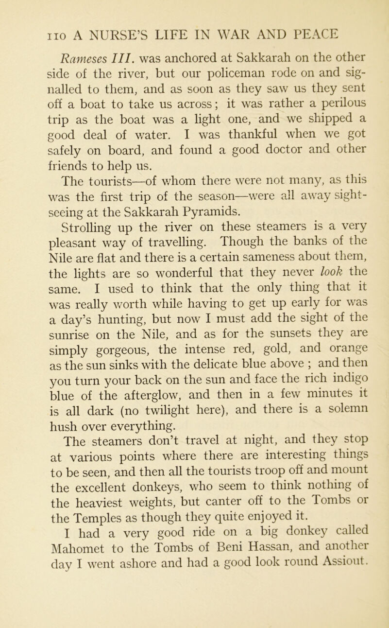 Rameses III. was anchored at Sakkarah on the other side of the river, but our policeman rode on and sig- nalled to them, and as soon as they saw us they sent off a boat to take us across; it was rather a perilous trip as the boat was a light one, and we shipped a good deal of water. I was thankful when we got safely on board, and found a good doctor and other friends to help us. The tourists—of whom there were not many, as this was the first trip of the season—were all away sight- seeing at the Sakkarah Pyramids. Strolling up the river on these steamers is a very pleasant way of travelling. Though the banks of the Nile are flat and there is a certain sameness about them, the lights are so wonderful that they never look the same. I used to think that the only thing that it was really worth while having to get up early for was a day’s hunting, but now I must add the sight of the sunrise on the Nile, and as for the sunsets they are simply gorgeous, the intense red, gold, and orange as the sun sinks with the delicate blue above ; and then you turn your back on the sun and face the rich indigo blue of the afterglow, and then in a few minutes it is all dark (no twilight here), and there is a solemn hush over everything. The steamers don’t travel at night, and they stop at various points where there are interesting things to be seen, and then all the tourists troop off and mount the excellent donkeys, who seem to think nothing of the heaviest weights, but canter off to the Tombs or the Temples as though they quite enjoyed it. I had a very good ride on a big donkey called Mahomet to the Tombs of Beni Hassan, and another day I went ashore and had a good look round Assiout.