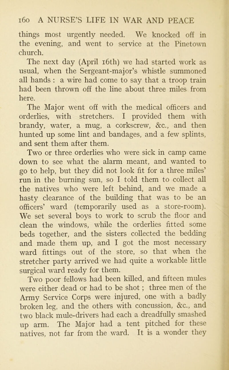 things most urgently needed. We knocked off in the evening, and went to service at the Pinetown church. The next day (April 16th) we had started work as usual, when the Sergeant-major’s whistle summoned all hands : a wire had come to say that a troop train had been thrown off the line about three miles from here. The Major went off with the medical officers and orderlies, with stretchers. I provided them with brandy, water, a mug, a corkscrew, &c., and then hunted up some lint and bandages, and a few splints, and sent them after them. Two or three orderlies who were sick in camp came down to see what the alarm meant, and wanted to go to help, but they did not look fit for a three miles’ run in the burning sun, so I told them to collect all the natives who were left behind, and we made a hasty clearance of the building that was to be an officers’ ward (temporarily used as a store-room). We set several boys to work to scrub the floor and clean the windows, while the orderlies fitted some beds together, and the sisters collected the bedding and made them up, and I got the most necessary ward fittings out of the store, so that when the stretcher party arrived we had quite a workable little surgical ward ready for them. Two poor fellows had been killed, and fifteen mules were either dead or had to be shot; three men of the Army Service Corps were injured, one with a badly broken leg, and the others with concussion, &c., and two black mule-drivers had each a dreadfully smashed up arm. The Major had a tent pitched for these natives, not far from the ward. It is a wonder they