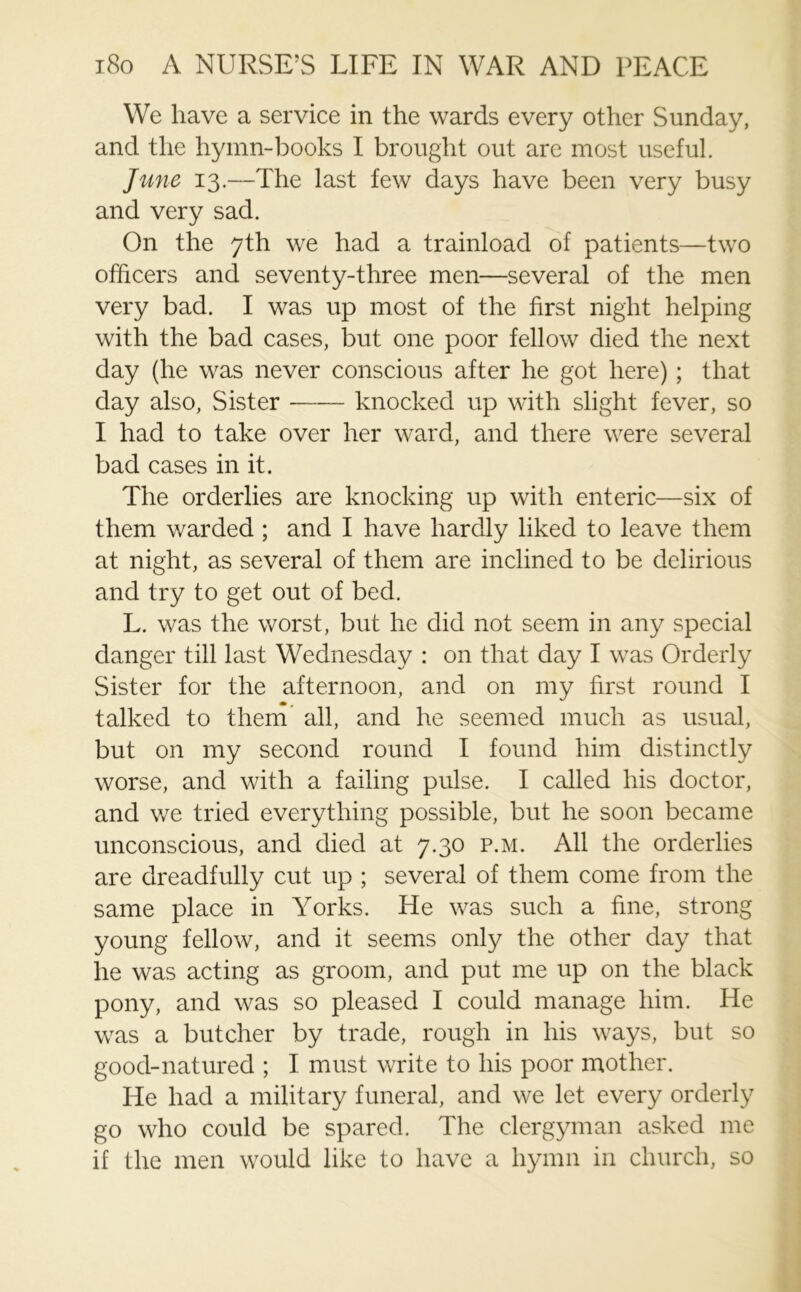 We have a service in the wards every other Sunday, and the hymn-books I brought out arc most useful. June 13.—The last few days have been very busy and very sad. On the 7th we had a trainload of patients—two officers and seventy-three men—several of the men very bad. I was up most of the first night helping with the bad cases, but one poor fellow died the next day (he was never conscious after he got here) ; that day also, Sister knocked up with slight fever, so I had to take over her ward, and there were several bad cases in it. The orderlies are knocking up with enteric—six of them warded ; and I have hardly liked to leave them at night, as several of them are inclined to be delirious and try to get out of bed. L. was the worst, but he did not seem in any special danger till last Wednesday : on that day I was Orderly Sister for the afternoon, and on my first round I talked to them all, and he seemed much as usual, but on my second round I found him distinctly worse, and with a failing pulse. I called his doctor, and we tried everything possible, but he soon became unconscious, and died at 7.30 p.m. All the orderlies are dreadfully cut up ; several of them come from the same place in Yorks. He was such a fine, strong young fellow, and it seems only the other day that he was acting as groom, and put me up on the black pony, and was so pleased I could manage him. He was a butcher by trade, rough in his ways, but so good-natured ; I must write to his poor mother. He had a military funeral, and we let every orderly go who could be spared. The clergyman asked me if the men would like to have a hymn in church, so