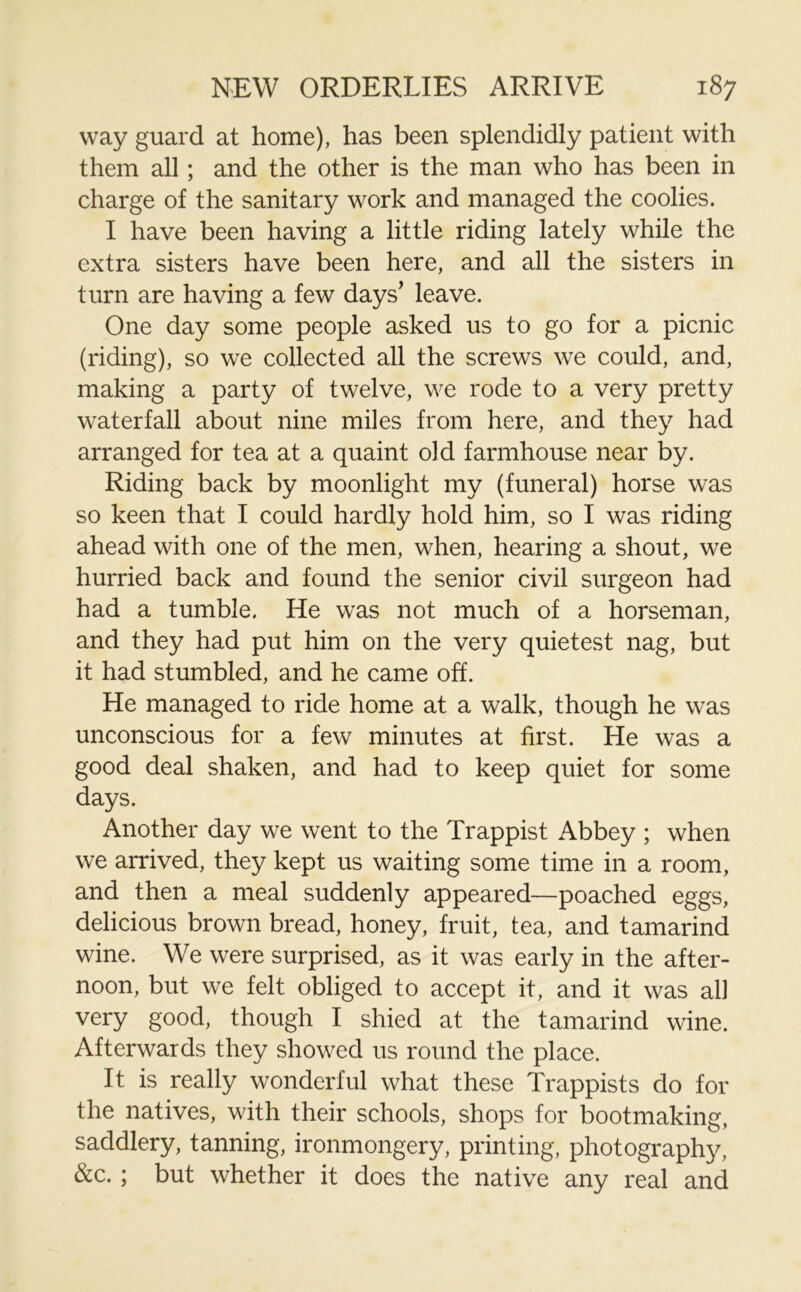 way guard at home), has been splendidly patient with them all ; and the other is the man who has been in charge of the sanitary work and managed the coolies. I have been having a little riding lately while the extra sisters have been here, and all the sisters in turn are having a few days’ leave. One day some people asked us to go for a picnic (riding), so we collected all the screws we could, and, making a party of twelve, we rode to a very pretty waterfall about nine miles from here, and they had arranged for tea at a quaint old farmhouse near by. Riding back by moonlight my (funeral) horse was so keen that I could hardly hold him, so I was riding ahead with one of the men, when, hearing a shout, we hurried back and found the senior civil surgeon had had a tumble. He was not much of a horseman, and they had put him on the very quietest nag, but it had stumbled, and he came off. He managed to ride home at a walk, though he was unconscious for a few minutes at first. He was a good deal shaken, and had to keep quiet for some days. Another day we went to the Trappist Abbey ; when we arrived, they kept us waiting some time in a room, and then a meal suddenly appeared—poached eggs, delicious brown bread, honey, fruit, tea, and tamarind wine. We were surprised, as it was early in the after- noon, but we felt obliged to accept it, and it was all very good, though I shied at the tamarind wine. Afterwards they showed us round the place. It is really wonderful what these Trappists do for the natives, with their schools, shops for bootmaking, saddlery, tanning, ironmongery, printing, photography, &c. ; but whether it does the native any real and
