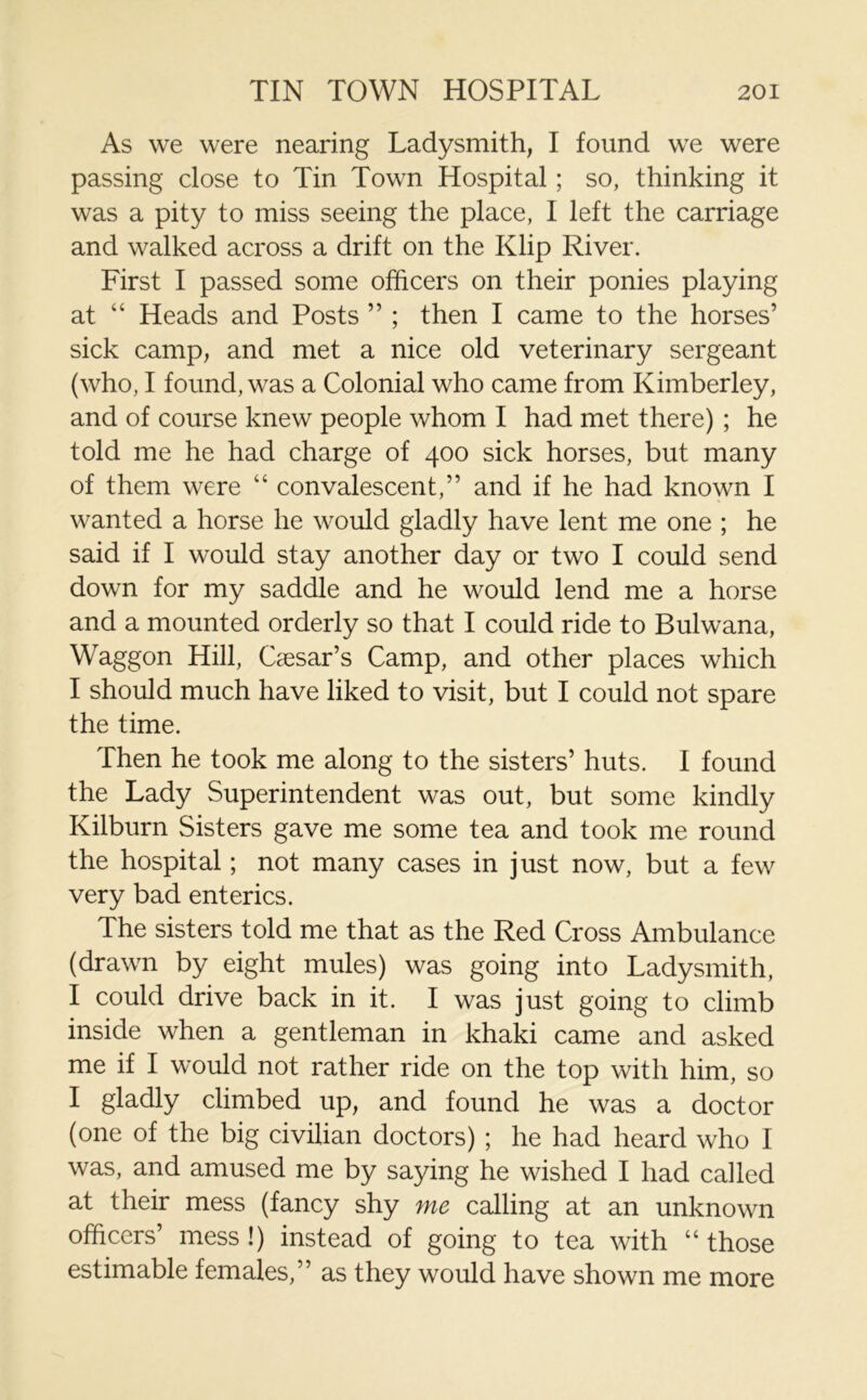 As we were nearing Ladysmith, I found we were passing close to Tin Town Hospital; so, thinking it was a pity to miss seeing the place, I left the carriage and walked across a drift on the Klip River. First I passed some officers on their ponies playing at “ Heads and Posts ” ; then I came to the horses’ sick camp, and met a nice old veterinary sergeant (who, I found, was a Colonial who came from Kimberley, and of course knew people whom I had met there) ; he told me he had charge of 400 sick horses, but many of them were “ convalescent,” and if he had known I wanted a horse he would gladly have lent me one ; he said if I would stay another day or two I could send down for my saddle and he would lend me a horse and a mounted orderly so that I could ride to Bulwana, Waggon Hill, Caesar’s Camp, and other places which I should much have liked to visit, but I could not spare the time. Then he took me along to the sisters’ huts. I found the Lady Superintendent was out, but some kindly Kilburn Sisters gave me some tea and took me round the hospital; not many cases in just now, but a few very bad enterics. The sisters told me that as the Red Cross Ambulance (drawn by eight mules) was going into Ladysmith, I could drive back in it. I was just going to climb inside when a gentleman in khaki came and asked me if I would not rather ride on the top with him, so I gladly climbed up, and found he was a doctor (one of the big civilian doctors) ; he had heard who I was, and amused me by saying he wished I had called at their mess (fancy shy me calling at an unknown officers’ mess !) instead of going to tea with “ those estimable females,” as they would have shown me more