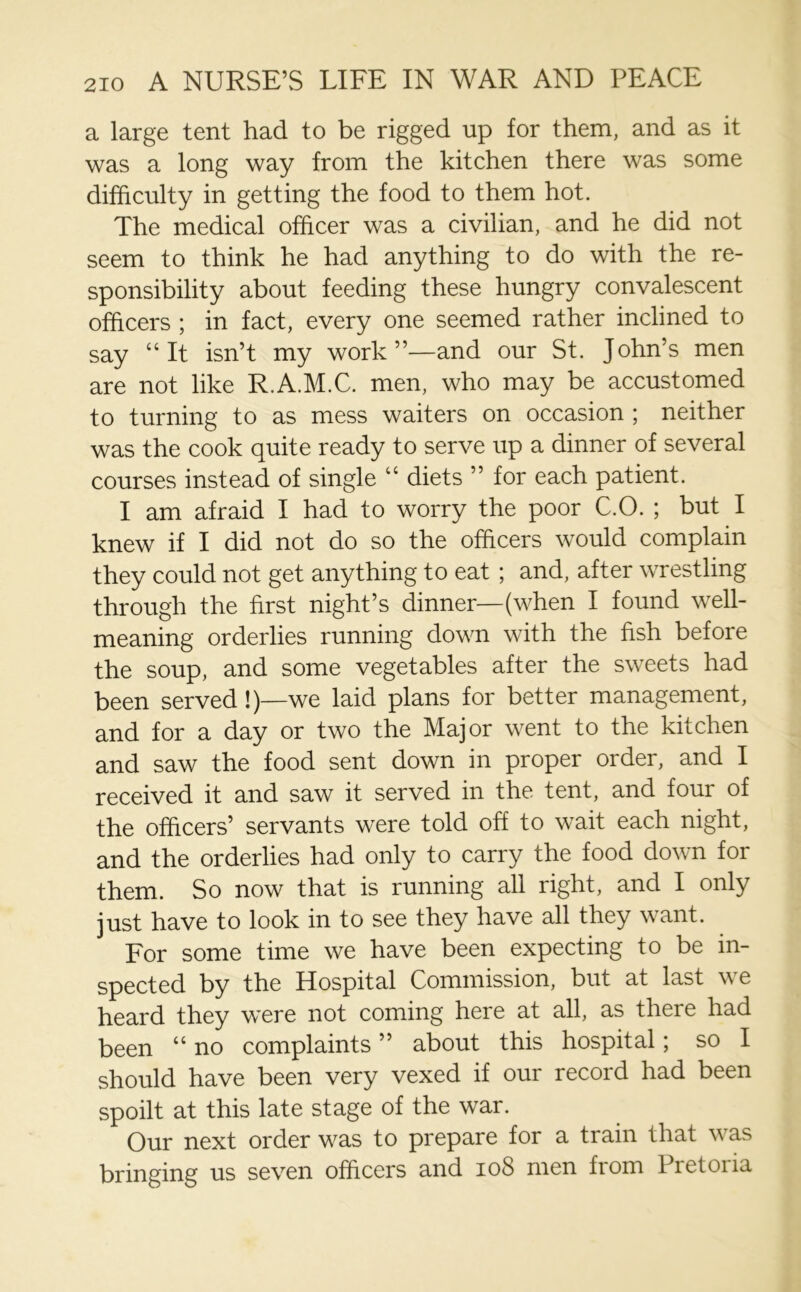 a large tent had to be rigged up for them, and as it was a long way from the kitchen there was some difficulty in getting the food to them hot. The medical officer was a civilian, and he did not seem to think he had anything to do with the re- sponsibility about feeding these hungry convalescent officers ; in fact, every one seemed rather inclined to say “It isn’t my work”—and our St. John’s men are not like R.A.M.C. men, who may be accustomed to turning to as mess waiters on occasion ; neither was the cook quite ready to serve up a dinner of several courses instead of single “ diets ” for each patient. I am afraid I had to worry the poor C.O. ; but I knew if I did not do so the officers would complain they could not get anything to eat ; and, after wrestling through the first night’s dinner—(when I found well- meaning orderlies running down with the fish before the soup, and some vegetables after the sweets had been served !)—we laid plans for better management, and for a day or two the Major went to the kitchen and saw the food sent down in proper order, and I received it and saw it served in the tent, and four of the officers’ servants were told off to wait each night, and the orderlies had only to carry the food down for them. So now that is running all right, and I only just have to look in to see they have all they want. For some time we have been expecting to be in- spected by the Hospital Commission, but at last we heard they were not coming here at all, as there had been “ no complaints ” about this hospital; so I should have been very vexed if our record had been spoilt at this late stage of the war. Our next order was to prepare for a train that v as bringing us seven officers and 108 men from Pretoria