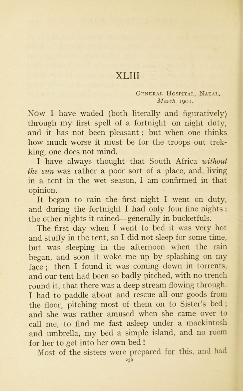 XLIII General Hospital, Natal, March 1901. Now I have waded (both literally and figuratively) through my first spell of a fortnight on night duty, and it has not been pleasant ; but when one thinks how much worse it must be for the troops out trek- king, one does not mind. I have always thought that South Africa without the sun was rather a poor sort of a place, and, living in a tent in the wet season, I am confirmed in that opinion. It began to rain the first night I went on duty, and during the fortnight I had only four fine nights : the other nights it rained—generally in bucketfuls. The first day when I went to bed it was very hot and stuffy in the tent, so I did not sleep for some time, but was sleeping in the afternoon when the rain began, and soon it woke me up by splashing on my face ; then I found it was coming down in torrents, and our tent had been so badly pitched, with no trench round it, that there was a deep stream flowing through. I had to paddle about and rescue all our goods from the floor, pitching most of them on to Sister’s bed ; and she was rather amused when she came over to call me, to find me fast asleep under a mackintosh and umbrella, my bed a simple island, and no room for her to get into her own bed ! Most of the sisters were prepared for this, and had