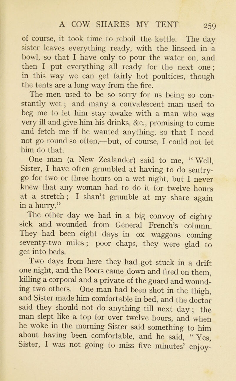 A COW SHARES MY TENT of course, it took time to reboil the kettle. The day sister leaves everything ready, with the linseed in a bowl, so that I have only to pour the water on, and then I put everything all ready for the next one ; in this way we can get fairly hot poultices, though the tents are a long way from the fire. The men used to be so sorry for us being so con- stantly wet ; and many a convalescent man used to beg me to let him stay awake with a man who was very ill and give him his drinks, &c., promising to come and fetch me if he wanted anything, so that I need not go round so often,—but, of course, I could not let him do that. One man (a New Zealander) said to me, “ Well, Sister, I have often grumbled at having to do sentry- go for two or three hours on a wet night, but I never knew that any woman had to do it for twelve hours at a stretch ; I shan’t grumble at my share again in a hurry.” The other day we had in a big convoy of eighty sick and wounded from General French’s column. They had been eight days in ox waggons coming seventy-two miles ; poor chaps, they were glad to get into beds. Two days from here they had got stuck in a drift one night, and the Boers came down and fired on them, killing a corporal and a private of the guard and wound- ing two others. One man had been shot in the thigh, and Sister made him comfortable in bed, and the doctor said they should not do anything till next day ; the man slept like a top for over twelve hours, and when he woke in the morning Sister said something to him about having been comfortable, and he said, “ Yes, Sister, I was not going to miss five minutes’ enjoy-