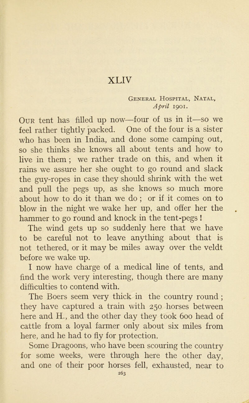 XLIV General Hospital, Natal, April 1901. Our tent has filled up now—four of us in it—so we feel rather tightly packed. One of the four is a sister who has been in India, and done some camping out, so she thinks she knows all about tents and how to live in them ; we rather trade on this, and when it rains we assure her she ought to go round and slack the guy-ropes in case they should shrink with the wet and pull the pegs up, as she knows so much more about how to do it than we do ; or if it comes on to blow in the night we wake her up, and offer her the hammer to go round and knock in the tent-pegs ! The wind gets up so suddenly here that we have to be careful not to leave anything about that is not tethered, or it may be miles away over the veldt before we wake up. I now have charge of a medical line of tents, and find the work very interesting, though there are many difficulties to contend with. The Boers seem very thick in the country round ; they have captured a train with 250 horses between here and H., and the other day they took 600 head of cattle from a loyal farmer only about six miles from here, and he had to fly for protection. Some Dragoons, who have been scouring the country for some weeks, were through here the other day, and one of their poor horses fell, exhausted, near to