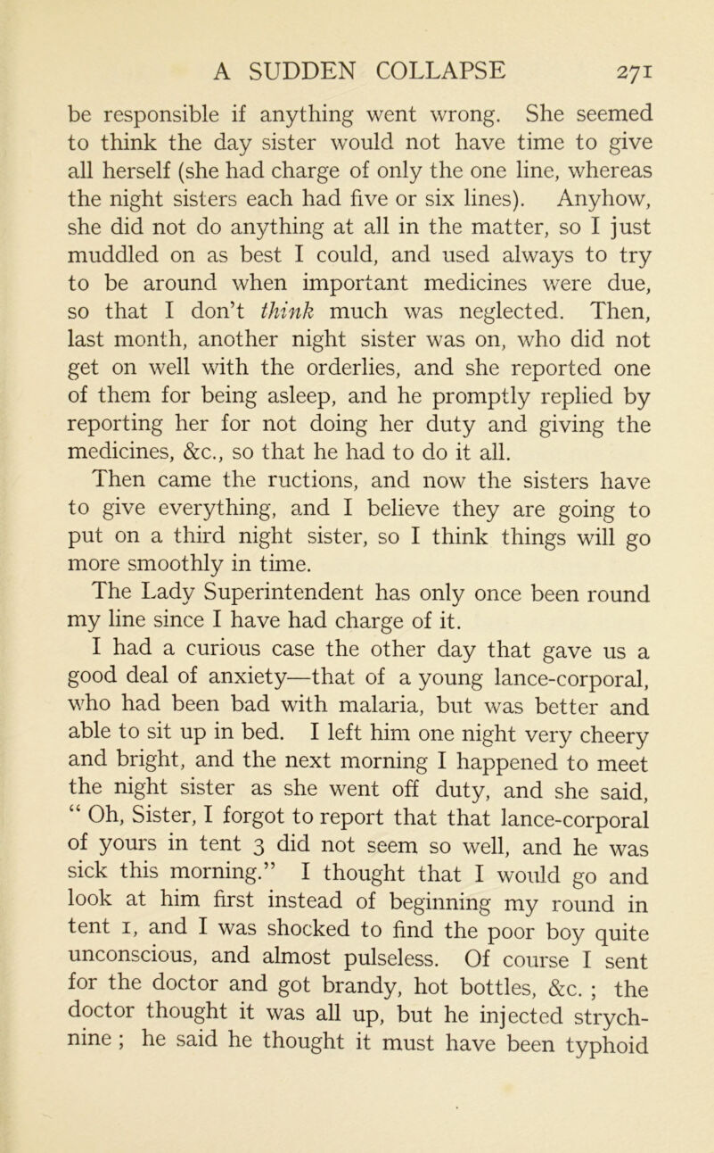 be responsible if anything went wrong. She seemed to think the day sister would not have time to give all herself (she had charge of only the one line, whereas the night sisters each had five or six lines). Anyhow, she did not do anything at all in the matter, so I just muddled on as best I could, and used always to try to be around when important medicines were due, so that I don’t think much was neglected. Then, last month, another night sister was on, who did not get on well with the orderlies, and she reported one of them for being asleep, and he promptly replied by reporting her for not doing her duty and giving the medicines, &c., so that he had to do it all. Then came the ructions, and now the sisters have to give everything, and I believe they are going to put on a third night sister, so I think things will go more smoothly in time. The Lady Superintendent has only once been round my line since I have had charge of it. I had a curious case the other day that gave us a good deal of anxiety—that of a young lance-corporal, who had been bad with malaria, but was better and able to sit up in bed. I left him one night very cheery and bright, and the next morning I happened to meet the night sister as she went off duty, and she said, “ Oh, Sister, I forgot to report that that lance-corporal of yours in tent 3 did not seem so well, and he was sick this morning.” I thought that I would go and look at him first instead of beginning my round in tent 1, and I was shocked to find the poor boy quite unconscious, and almost pulseless. Of course I sent for the doctor and got brandy, hot bottles, &c. ; the doctor thought it was all up, but he injected strych- nine ; he said he thought it must have been typhoid