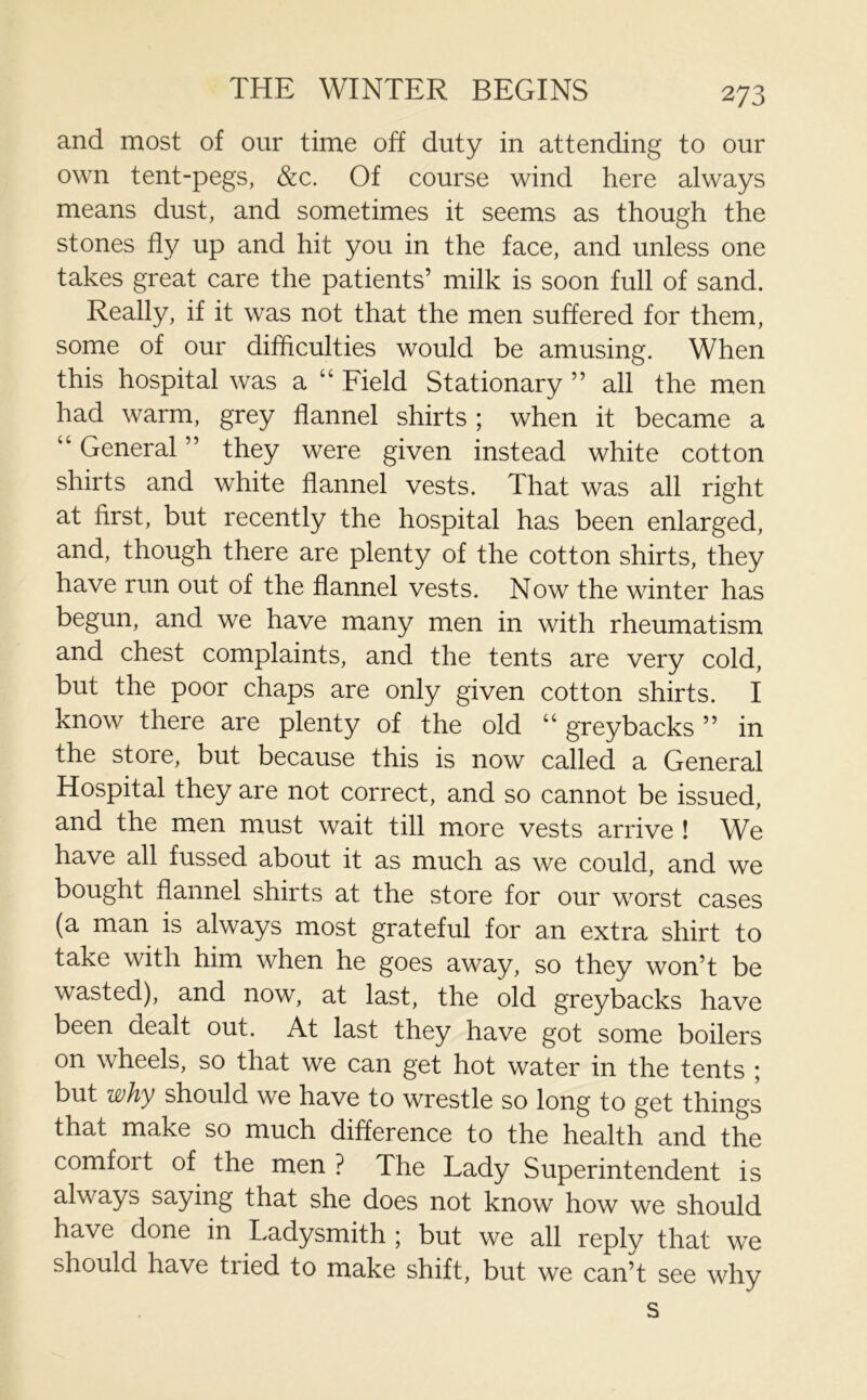 THE WINTER BEGINS and most of our time off duty in attending to our own tent-pegs, &c. Of course wind here always means dust, and sometimes it seems as though the stones fly up and hit you in the face, and unless one takes great care the patients’ milk is soon full of sand. Really, if it was not that the men suffered for them, some of our difficulties would be amusing. When this hospital was a “ Field Stationary ” all the men had warm, grey flannel shirts ; when it became a “ General ” they were given instead white cotton shirts and white flannel vests. That was all right at first, but recently the hospital has been enlarged, and, though there are plenty of the cotton shirts, they have run out of the flannel vests. Now the winter has begun, and we have many men in with rheumatism and chest complaints, and the tents are very cold, but the poor chaps are only given cotton shirts. I know there are plenty of the old “ greybacks ” in the store, but because this is now called a General Hospital they are not correct, and so cannot be issued, and the men must wait till more vests arrive ! We have all fussed about it as much as we could, and we bought flannel shirts at the store for our worst cases (a man is always most grateful for an extra shirt to take with him when he goes away, so they won’t be wasted), and now, at last, the old greybacks have been dealt out. At last they have got some boilers on wheels, so that we can get hot water in the tents ; but why should we have to wrestle so long to get things that make so much difference to the health and the comfort of the men ? The Lady Superintendent is always saying that she does not know how we should have done in Ladysmith ; but we all reply that we should have tiied to make shift, but we can’t see why