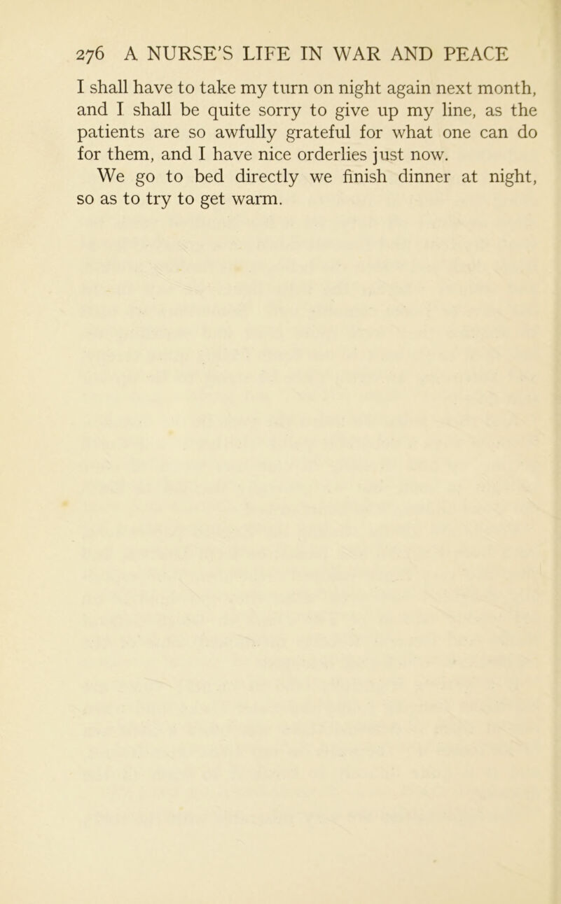 I shall have to take my turn on night again next month, and I shall be quite sorry to give up my line, as the patients are so awfully grateful for what one can do for them, and I have nice orderlies just now. We go to bed directly we finish dinner at night, so as to try to get warm.