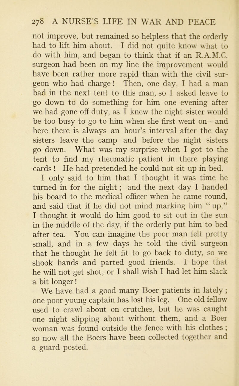 not improve, but remained so helpless that the orderly had to lift him about. I did not quite know what to do with him, and began to think that if an R.A.M.C. surgeon had been on my line the improvement would have been rather more rapid than with the civil sur- geon who had charge ! Then, one day, I had a man bad in the next tent to this man, so I asked leave to go down to do something for him one evening after we had gone off duty, as I knew the night sister would be too busy to go to him when she first went on—and here there is always an hour’s interval after the day sisters leave the camp and before the night sisters go down. What was my surprise when I got to the tent to find my rheumatic patient in there playing cards ! He had pretended he could not sit up in bed. I only said to him that I thought it was time he turned in for the night; and the next day I handed his board to the medical officer when he came round, and said that if he did not mind marking him “ up,” I thought it would do him good to sit out in the sun in the middle of the day, if the orderly put him to bed after tea. You can imagine the poor man felt pretty small, and in a few days he told the civil surgeon that he thought he felt fit to go back to duty, so we shook hands and parted good friends. I hope that he will not get shot, or I shall wish I had let him slack a bit longer! We have had a good many Boer patients in lately ; one poor young captain has lost his leg. One old fellow used to crawl about on crutches, but he was caught one night slipping about without them, and a Boer woman was found outside the fence with his clothes ; so now all the Boers have been collected together and a guard posted.