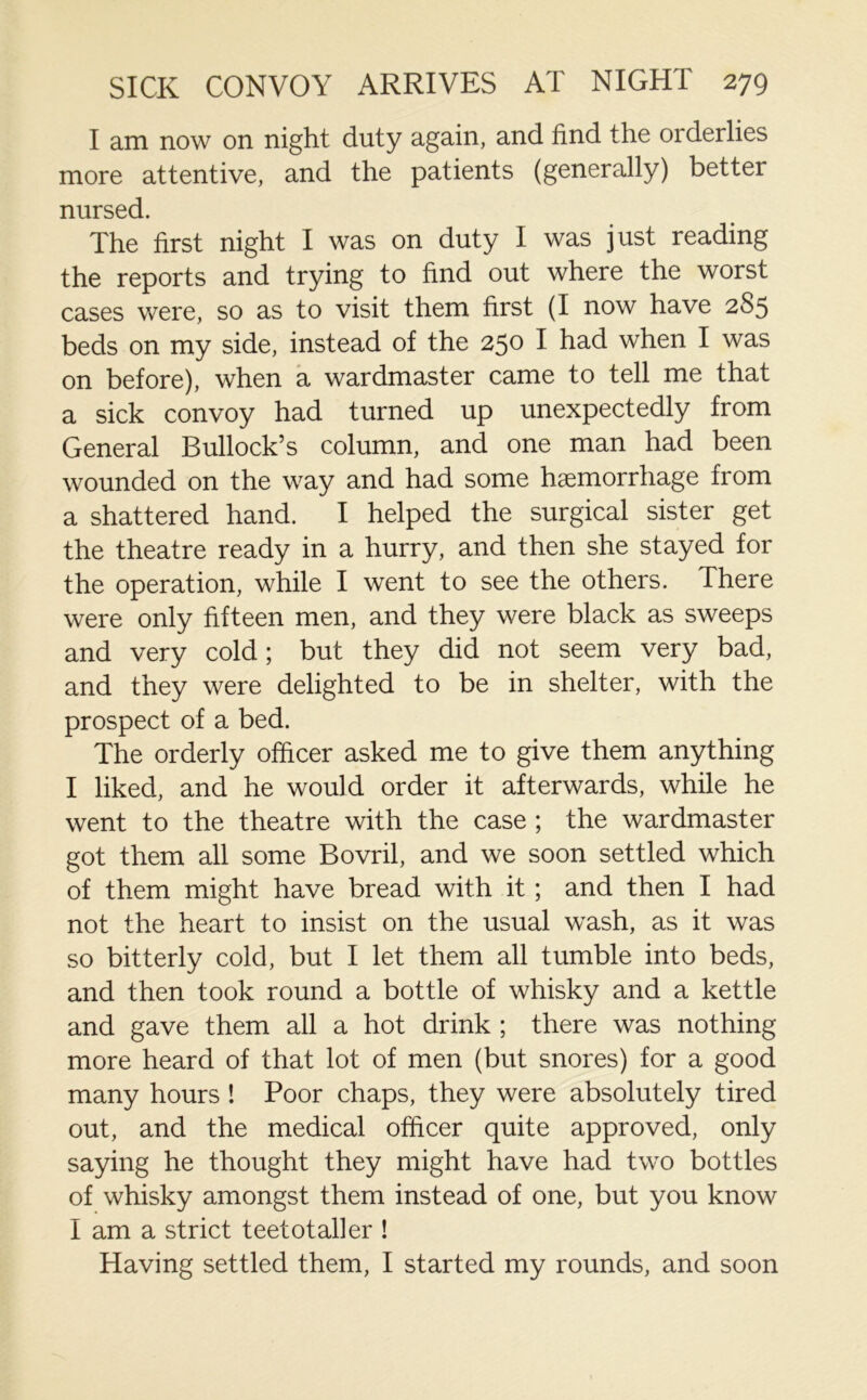 I am now on night duty again, and find the orderlies more attentive, and the patients (generally) better nursed. The first night I was on duty I was just reading the reports and trying to find out where the worst cases were, so as to visit them first (I now have 2S5 beds on my side, instead of the 250 I had when I was on before), when a wardmaster came to tell me that a sick convoy had turned up unexpectedly from General Bullock’s column, and one man had been wounded on the way and had some haemorrhage from a shattered hand. I helped the surgical sister get the theatre ready in a hurry, and then she stayed for the operation, while I went to see the others. There were only fifteen men, and they were black as sweeps and very cold; but they did not seem very bad, and they were delighted to be in shelter, with the prospect of a bed. The orderly officer asked me to give them anything I liked, and he would order it afterwards, while he went to the theatre with the case ; the wardmaster got them all some Bovril, and we soon settled which of them might have bread with it ; and then I had not the heart to insist on the usual wash, as it was so bitterly cold, but I let them all tumble into beds, and then took round a bottle of whisky and a kettle and gave them all a hot drink ; there was nothing more heard of that lot of men (but snores) for a good many hours ! Poor chaps, they were absolutely tired out, and the medical officer quite approved, only saying he thought they might have had two bottles of whisky amongst them instead of one, but you know I am a strict teetotaller ! Having settled them, I started my rounds, and soon