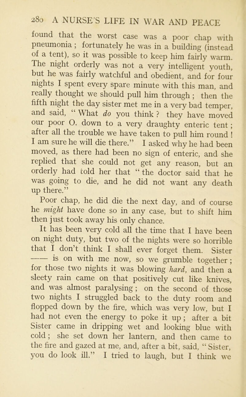 found that the worst case was a poor chap with pneumonia ; fortunately he was in a building (instead of a tent), so it was possible to keep him fairly warm. The night orderly was not a very intelligent youth, but he was fairly watchful and obedient, and for four nights I spent every spare minute with this man, and really thought we should pull him through ; then the fifth night the day sister met me in a very bad temper, and said, What do you think ? they have moved our poor O. down to a very draughty enteric tent ; after all the trouble we have taken to pull him round ! I am sure he will die there.” I asked why he had been moved, as there had been no sign of enteric, and she replied that she could not get any reason, but an orderly had told her that “ the doctor said that he was going to die, and he did not want any death up there.” Poor chap, he did die the next day, and of course he might have done so in any case, but to shift him then just took away his only chance. It has been very cold all the time that I have been on night duty, but two of the nights were so horrible that I don’t think I shall ever forget them. Sister is on with me now, so we grumble together ; for those two nights it was blowing hard, and^then a sleety rain came on that positively cut like knives, and was almost paralysing ; on the second of those two nights I struggled back to the duty room and flopped down by the fire, which was very low, but I had not even the energy to poke it up ; after a bit Sister came in dripping wet and looking blue with cold ; she set down her lantern, and then came to the fire and gazed at me, and, after a bit, said, “ Sister, you do look ill.” I tried to laugh, but I think we