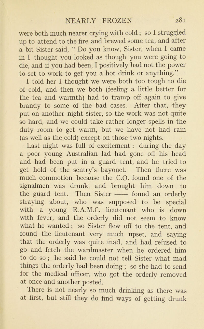 were both much nearer crying with cold ; so I struggled up to attend to the fire and brewed some tea, and after a bit Sister said, “ Do you know, Sister, when I came in I thought you looked as though you were going to die, and if you had been, I positively had not the power to set to work to get you a hot drink or anything.” I told her I thought we were both too tough to die of cold, and then we both (feeling a little better for the tea and warmth) had to tramp off again to give brandy to some of the bad cases. After that, they put on another night sister, so the work was not quite so hard, and we could take rather longer spells in the duty room to get warm, but we have not had rain (as well as the cold) except on those two nights. Last night was full of excitement : during the day a poor young Australian lad had gone off his head and had been put in a guard tent, and he tried to get hold of the sentry’s bayonet. Then there was much commotion because the C.O. found one of the signalmen was drunk, and brought him down to the guard tent. Then Sister found an orderly straying about, who was supposed to be special with a young R.A.M.C. lieutenant who is down with fever, and the orderly did not seem to know what he wanted ; so Sister flew off to the tent, and found the lieutenant very much upset, and saying that the orderly was quite mad, and had refused to go and fetch the wardmaster when he ordered him to do so ; he said he could not tell Sister what mad things the orderly had been doing ; so she had to send for the medical officer, who got the orderly removed at once and another posted. There is not nearly so much drinking as there was at first, but still they do find ways of getting drunk