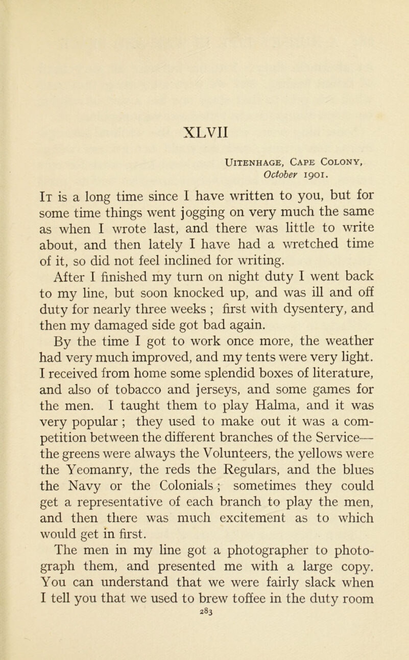 XLVII UlTENHAGE, CAPE COLONY, October 1901. It is a long time since I have written to you, but for some time things went jogging on very much the same as when I wrote last, and there was little to write about, and then lately I have had a wretched time of it, so did not feel inclined for writing. After I finished my turn on night duty I went back to my line, but soon knocked up, and was ill and off duty for nearly three weeks ; first with dysentery, and then my damaged side got bad again. By the time I got to work once more, the weather had very much improved, and my tents were very light. I received from home some splendid boxes of literature, and also of tobacco and jerseys, and some games for the men. I taught them to play Halma, and it was very popular ; they used to make out it was a com- petition between the different branches of the Service— the greens were always the Volunteers, the yellows were the Yeomanry, the reds the Regulars, and the blues the Navy or the Colonials; sometimes they could get a representative of each branch to play the men, and then there was much excitement as to which would get in first. The men in my line got a photographer to photo- graph them, and presented me with a large copy. You can understand that we were fairly slack when I tell you that we used to brew toffee in the duty room