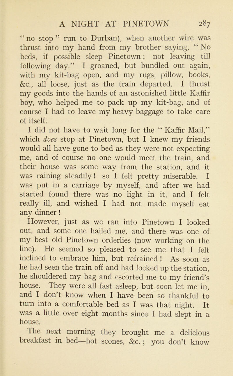 “ no stop ” run to Durban), when another wire was thrust into my hand from my brother saying, “No beds, if possible sleep Pinetown; not leaving till following day.” I groaned, but bundled out again, with my kit-bag open, and my rugs, pillow, books, &c., all loose, just as the train departed. I thrust my goods into the hands of an astonished little Kaffir boy, who helped me to pack up my kit-bag, and of course I had to leave my heavy baggage to take care of itself. I did not have to wait long for the “ Kaffir Mail,” which does stop at Pinetown, but I knew my friends would all have gone to bed as they were not expecting me, and of course no one would meet the train, and their house was some way from the station, and it was raining steadily! so I felt pretty miserable. I was put in a carriage by myself, and after we had started found there was no light in it, and I felt really ill, and wished I had not made myself eat any dinner ! However, just as we ran into Pinetown I looked out, and some one hailed me, and there was one of my best old Pinetown orderlies (now working on the line). He seemed so pleased to see me that I felt inclined to embrace him, but refrained! As soon as he had seen the train oh and had locked up the station, he shouldered my bag and escorted me to my friend’s house. They were all fast asleep, but soon let me in, and I don’t know when I have been so thankful to turn into a comfortable bed as I was that night. It was a little over eight months since I had slept in a house. The next morning they brought me a delicious breakfast in bed—hot scones, &c. ; you don’t know