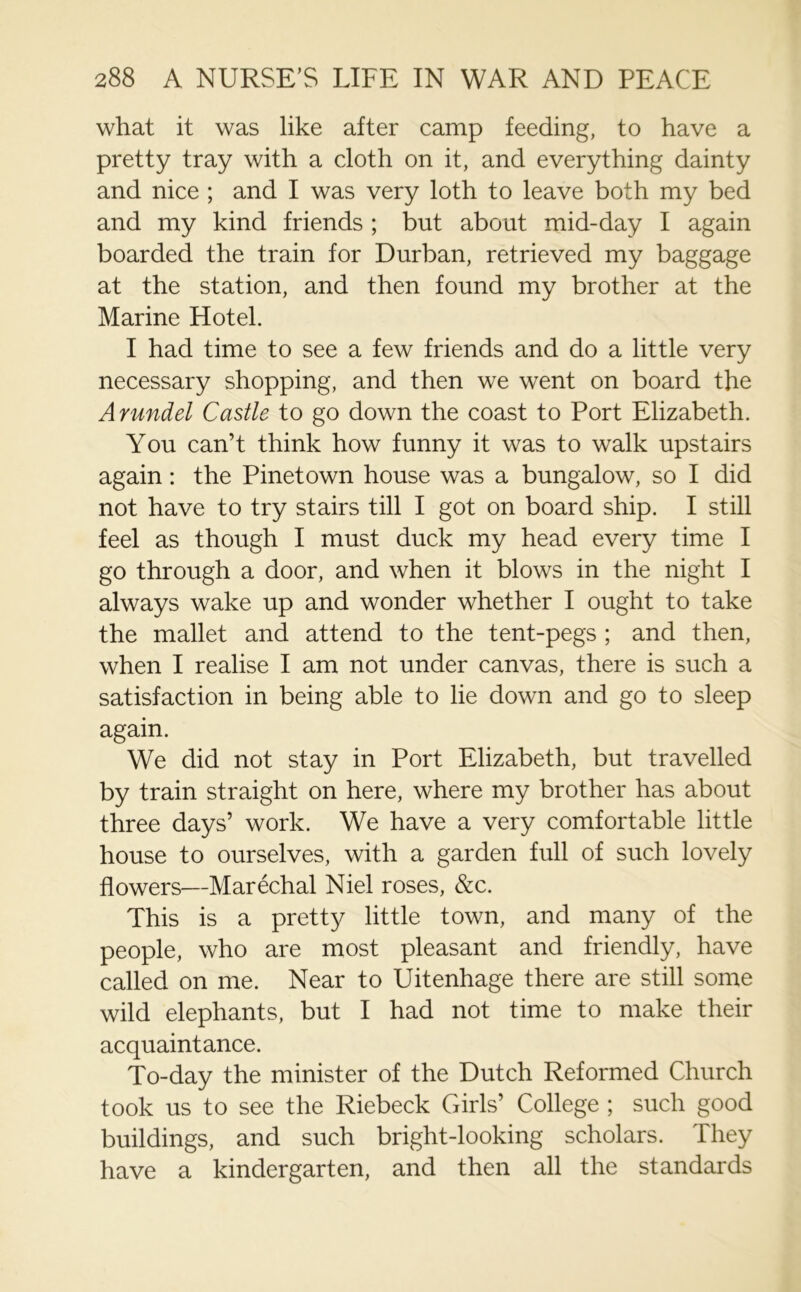 what it was like after camp feeding, to have a pretty tray with a cloth on it, and everything dainty and nice ; and I was very loth to leave both my bed and my kind friends ; but about mid-day I again boarded the train for Durban, retrieved my baggage at the station, and then found my brother at the Marine Hotel. I had time to see a few friends and do a little very necessary shopping, and then we went on board the Arundel Castle to go down the coast to Port Elizabeth. You can’t think how funny it was to walk upstairs again: the Pinetown house was a bungalow, so I did not have to try stairs till I got on board ship. I still feel as though I must duck my head every time I go through a door, and when it blows in the night I always wake up and wonder whether I ought to take the mallet and attend to the tent-pegs ; and then, when I realise I am not under canvas, there is such a satisfaction in being able to lie down and go to sleep again. We did not stay in Port Elizabeth, but travelled by train straight on here, where my brother has about three days’ work. We have a very comfortable little house to ourselves, with a garden full of such lovely flowers—Marechal Niel roses, &c. This is a pretty little town, and many of the people, who are most pleasant and friendly, have called on me. Near to Uitenhage there are still some wild elephants, but I had not time to make their acquaintance. To-day the minister of the Dutch Reformed Church took us to see the Riebeck Girls’ College ; such good buildings, and such bright-looking scholars. They have a kindergarten, and then all the standards