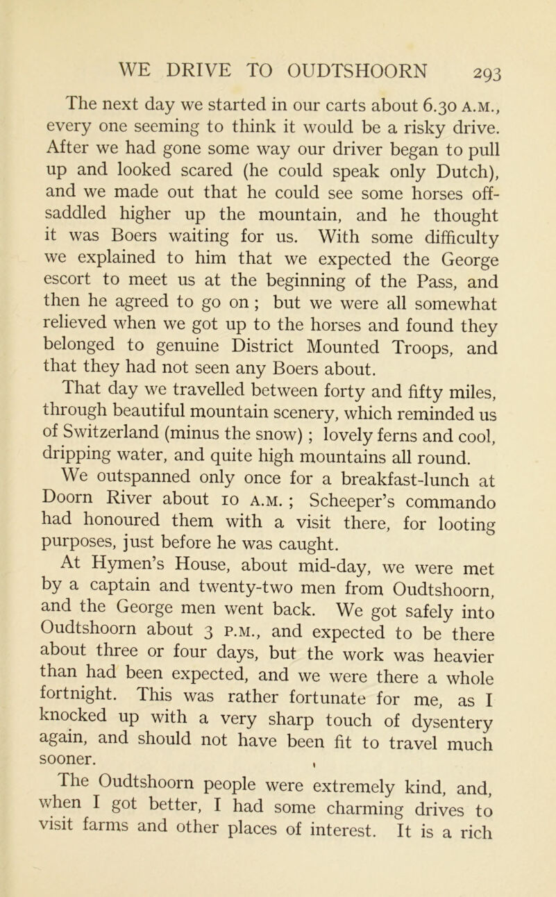 The next day we started in our carts about 6.30 a.m., every one seeming to think it would be a risky drive. After we had gone some way our driver began to pull up and looked scared (he could speak only Dutch), and we made out that he could see some horses off- saddled higher up the mountain, and he thought it was Boers waiting for us. With some difficulty we explained to him that we expected the George escort to meet us at the beginning of the Pass, and then he agreed to go on ; but we were all somewhat relieved when we got up to the horses and found they belonged to genuine District Mounted Troops, and that they had not seen any Boers about. That day we travelled between forty and fifty miles, through beautiful mountain scenery, which reminded us of Switzerland (minus the snow); lovely ferns and cool, dripping water, and quite high mountains all round. We outspanned only once for a breakfast-lunch at Doom River about 10 a.m. ; Scheeper’s commando had honoured them with a visit there, for looting purposes, just before he was caught. At Hymen’s House, about mid-day, we were met by a captain and twenty-two men from Oudtshoorn, and the George men went back. We got safely into Oudtshoorn about 3 p.m., and expected to be there about three or four days, but the work was heavier than had been expected, and we were there a whole fortnight. This was rather fortunate for me, as I knocked up with a very sharp touch of dysentery again, and should not have been fit to travel much sooner. , The Oudtshoorn people were extremely kind, and, when I got better, I had some charming drives to visit farms and other places of interest. It is a rich