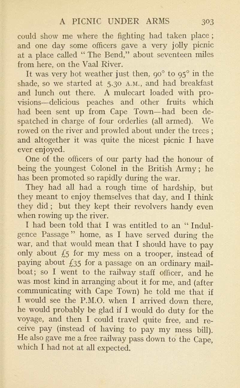 could show me where the fighting had taken place ; and one day some officers gave a very jolly picnic at a place called 44 The Bend,” about seventeen miles from here, on the Vaal River. It was very hot weather just then, 90° to 950 in the shade, so we started at 5.30 A.M., and had breakfast and lunch out there. A mulecart loaded with pro- visions—delicious peaches and other fruits which had been sent up from Cape Town—had been de- spatched in charge of four orderlies (all armed). We rowed on the river and prowled about under the trees ; and altogether it was quite the nicest picnic I have ever enjoyed. One of the officers of our party had the honour of being the youngest Colonel in the British Army; he has been promoted so rapidly during the war. They had all had a rough time of hardship, but they meant to enjoy themselves that day, and I think they did ; but they kept their revolvers handy even when rowing up the river. I had been told that I was entitled to an 44 Indul- gence Passage ” home, as I have served during the war, and that would mean that I should have to pay only about £5 for my mess on a trooper, instead of paying about £35 for a passage on an ordinary mail- boat; so I went to the railway staff officer, and he was most kind in arranging about it for me, and (after communicating with Cape Town) he told me that if I would see the P.M.O. when I arrived down there, he would probably be glad if I would do duty for the voyage, and then I could travel quite free, and re- ceive pay (instead of having to pay my mess bill). He also gave me a free railway pass down to the Cape, which I had not at all expected.