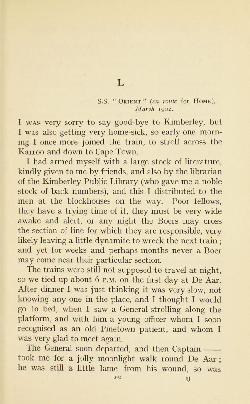 L S.S. “ Orient ” (en route for Home), March 1902. I was very sorry to say good-bye to Kimberley, but I was also getting very home-sick, so early one morn- ing I once more joined the train, to stroll across the Karroo and down to Cape Town. I had armed myself with a large stock of literature, kindly given to me by friends, and also by the librarian of the Kimberley Public Library (who gave me a noble stock of back numbers), and this I distributed to the men at the blockhouses on the way. Poor fellows, they have a trying time of it, they must be very wide awake and alert, or any night the Boers may cross the section of line for which they are responsible, very likely leaving a little dynamite to wreck the next train ; and yet for weeks and perhaps months never a Boer may come near their particular section. The trains were still not supposed to travel at night, so we tied up about 6 p.m. on the first day at De Aar. After dinner I was just thinking it was very slow, not knowing any one in the place, and I thought I would go to bed, when I saw a General strolling along the platform, and with him a young officer whom I soon recognised as an old Pinetown patient, and whom I was very glad to meet again. The General soon departed, and then Captain took me for a jolly moonlight walk round De Aar ; he was still a little lame from his wound, so was