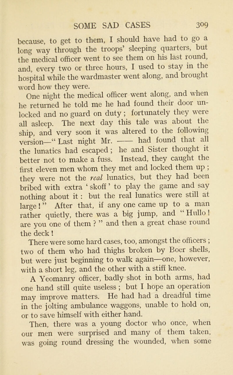 because, to get to them, I should have had to go a long way through the troops sleeping quarteis, but the medical officer went to see them on his last round, and, every two or three hours, I used to stay in the hospital while the wardmaster went along, and brought word how they were. One night the medical officer went along, and when he returned he told me he had found theii dooi un- locked and no guard on duty ; fortunately they were all asleep. The next day this tale was about the and very soon it was altered to the following version—“ Last night Mr. had found that all the lunatics had escaped ; he and Sister thought it better not to make a fuss. Instead, they caught the first eleven men whom they met and locked them up ; they were not the veul lunatics, but they had been bribed with extra ‘ skoff ’ to play the game and say nothing about it : but the real lunatics were still at large! ” After that, if any one came up to a man rather quietly, there was a big jump, and “ Hullo ! are you one of them ? ” and then a great chase round the deck! There were some hard cases, too, amongst the officers ; two of them who had thighs broken by Boer shells, but were just beginning to walk again—one, however, with a short leg, and the other with a stiff knee. A Yeomanry officer, badly shot in both arms, had one hand still quite useless ; but I hope an operation may improve matters. He had had a dreadful time in the jolting ambulance waggons, unable to hold on, or to save himself with either hand. Then, there was a young doctor who once, when our men were surprised and many of them taken, was going round dressing the wounded, when some