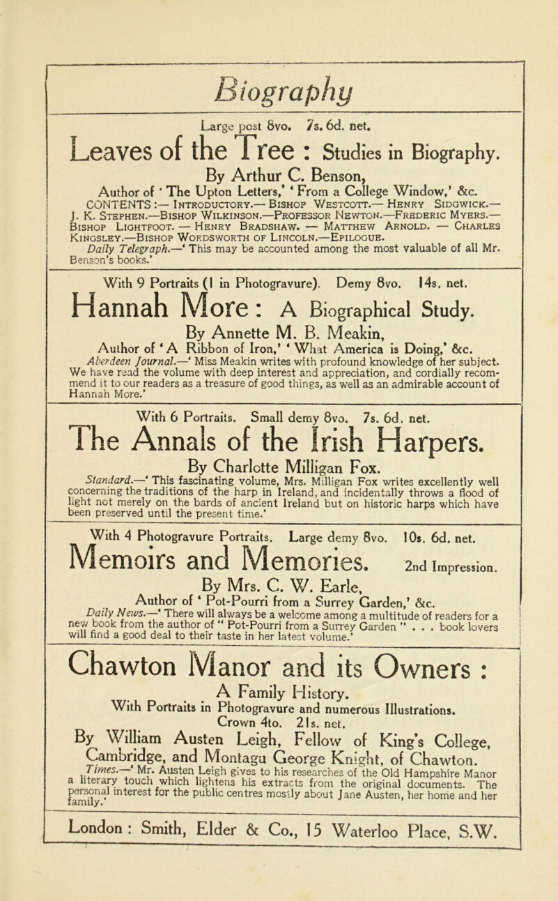 Large pest 8vo. 7s. 6d. net. Leaves of the free : Studies in Biography. By Arthur C. Benson, Author of ' The Upton Letters/ * From a College Window,’ &c. CONTENTS:—Introductory.— Bishop Westcott.— Henry Sidgwick.— J. K. Stephen.—Bishop Wilkinson.—Professor Newton.—Frederic Myers.— Bishop Lightfoot. — Henry Bradshaw. — Matthew Arnold. — Charles Kingsley.—Bishop Wordsworth of Lincoln.—Epilogue. Daily Telegraph.—‘ This may be accounted among the most valuable of all Mr. Benson’s books.’ With 9 Portraits (1 in Photogravure). Demy 8vo. 14s, net. Hannah More: A Biographical Study. By Annette M. B. Meakin, Author of * A Ribbon of Iron/ * What America is Doing/ &c. Aberdeen Journal.—‘ Miss Meakin writes with profound knowledge of her subject. We have read the volume with deep interest and appreciation, and cordially recom- mend it to our readers as a treasure of good things, as well as an admirable account of Hannah More.’ With 6 Portraits. Small demy 8vo. 7s. 6d. net. 1 he Annals of the Irish Harpers. By Charlotte Milligan Fox. Standard.—‘ This fascinating volume, Mrs. Milligan Fox writes excellently well concerning the traditions of the harp in Ireland, and incidentally throws a flood of light not merely on the bards of ancient Ireland but on historic harps which have been preserved until the present time.’ With 4 Photogravure Portraits. Large demy 8vo. 10s. 6d. net. Memoirs and Memories. 2nd Impression. By Mrs. C. W. Earle. Author of 4 Pot-Pourri from a Surrey Garden/ &c. Daily News. * There will always be a welcome among a multitude of readers for a new book from the author of “ Pot-Pourri from a Surrey Garden ”... book lovers will find a good deal to their taste in her latest volume.’ Chawton Manor and its Owners : A Family History. With Portraits in Photogravure and numerous Illustrations. Crown 4to. 21s. net. By William Austen Leigh, Fellow of King’s College, Cambridge, and Montagu George Knight, of Chawton. Times. Mr. Austen Leigh gives to his researches of the Old Hampshire Manor a literary touch which lightens his extracts from the original documents. The personal interest for the public centres mostly about Jane Austen, her home and her lamuy.