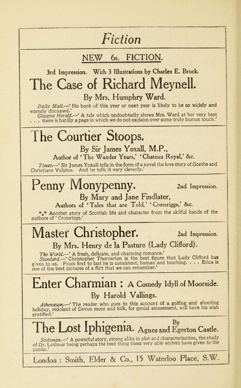 Fiction NEW 6s. FICTION. 3rd Impression. With 3 Illustrations by Charles E. Brock. The Case of Richard Meynell. By Mrs. Humphry Ward. Daily Mail.—‘ No book of this year or next year is likely to be so widely and warmly discussed.’ ... , Glasgow Herald.— A tale which undoubtedly shows Mrs. Ward at her very best . . . there is hardly a page in which we do not exclaim over some truly human touch.’ The Courtier Stoops. By Sir James Yoxall, M.P., Author of ‘The Wander Years,’ ‘Chateau Royal,' &c. Times.—' Sir James Yoxall tells in the form of a novel the love story of Goethe and Christiane Vulpius. And he tells it very cleverly.’ 2nd Impression. By Mary and Jane Findlater, Authors of ‘Tales that are Told,’ * Crossriggs,’ &c. %* Another story of Scottish life and character from the skilful hands of the authors of ‘ Crossriggs.’ Master Christopher. 2nd Impression. By Mrs. Henry de la Pasture (Lady Clifford). The World.— A fresh, delicate, and charming romance.’ , Standard.—* Christopher Thorverton is the best figure that Lady Clifford has given to us. From first to last he is consistent, human and touching. . . . Erica is one of the best pictures of a flirt that we can remember.’ Enter Charmian: A Comedy Idyll of Moorside. | By Harold Vallings. Athenzum.— The reader who goes to this account of a golfing and shooting holiday, redolent of Devon moor and folk, for genial amusement, will have his wish gratified.’ — - The Lost Iphigenia. Agnes and Egerton Castle. j Scotsman.— A powerful story, strong alike in plot and characterisation, the study of Dr. Lothnar being perhaps the best thing these very able writers have given to the public.’ — - Penny Monypenny.