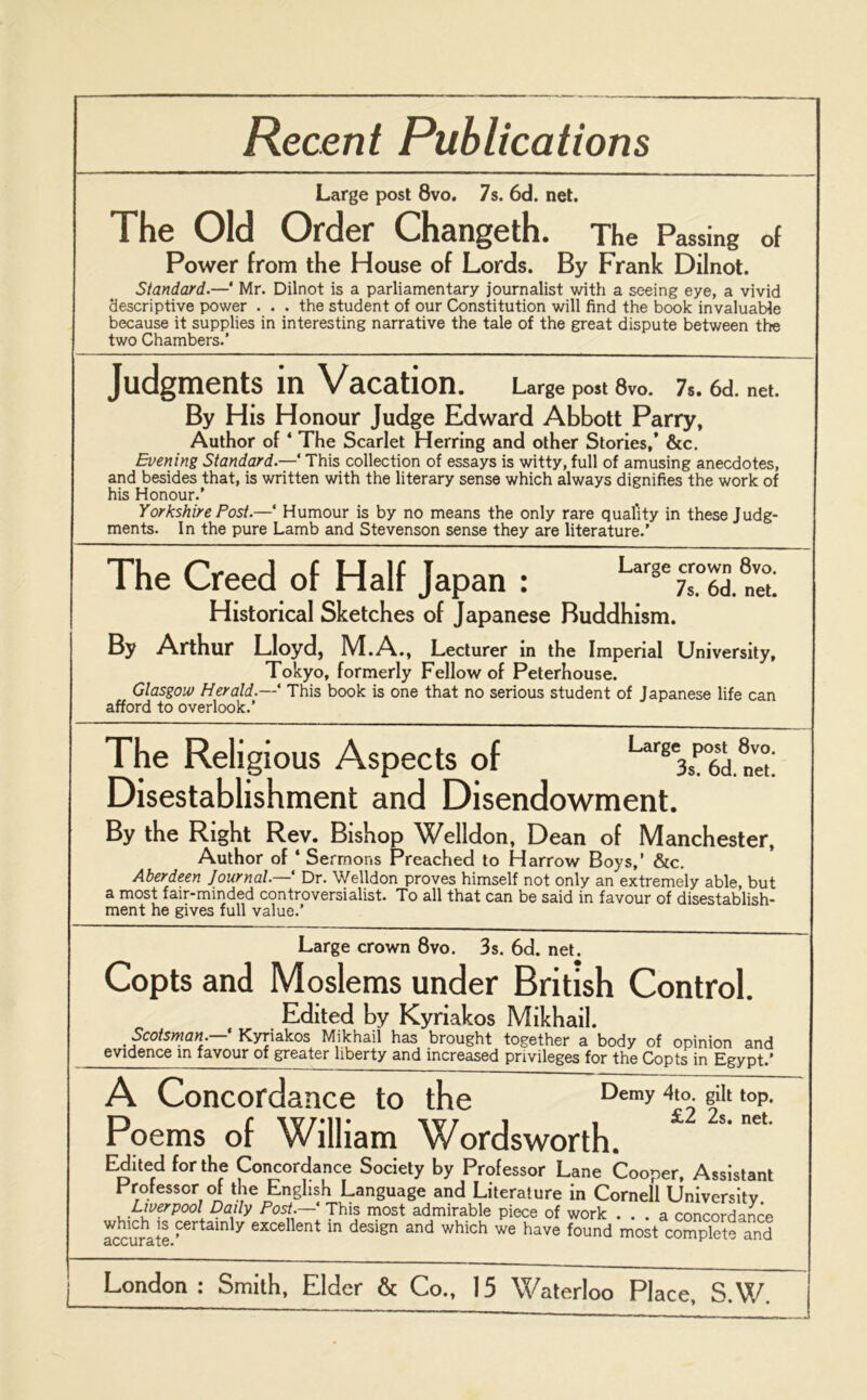 Recent Publications Large post 8vo. 7s. 6d. net. The Old Order Changeth. The Passing of Power from the House of Lords. By Frank Dilnot. Standard.—‘ Mr. Dilnot is a parliamentary journalist with a seeing eye, a vivid descriptive power . . . the student of our Constitution will find the book invaluable because it supplies in interesting narrative the tale of the great dispute between the two Chambers.’ Judgments in Vacation. Large post 8vo. 7s. 6d. net. By His Honour Judge Edward Abbott Parry, Author of4 The Scarlet Herring and other Stories,’ &c. Evening Standard.—4 This collection of essays is witty, full of amusing anecdotes, and besides that, is written with the literary sense which always dignifies the work of his Honour.’ Yorkshire Post.—‘ Humour is by no means the only rare quality in these Judg- ments. In the pure Lamb and Stevenson sense they are literature.’ The Creed of Half Japan : Lar8Tsr°6dnet Historical Sketches of Japanese Buddhism. By Arthur Lloyd, M.A., Lecturer in the Imperial University, Tokyo, formerly Fellow of Peterhouse. Glasgow Herald.—‘ This book is one that no serious student of Japanese life can afford to overlook.’ The Religious Aspects of Disestablishment and Disendowment. By the Right Rev. Bishop Welldon, Dean of Manchester, Author of 4 Sermons Preached to Harrow Boys,’ &c. Aberdeen Journal.— Dr. Welldon proves himself not only an extremely able, but a most fair-minded controversialist. To all that can be said in favour of disestablish- ment he gives full value.’ Large crown 8vo. 3s. 6d. net. Copts and Moslems under British Control. Edited by Kyriakos Mikhail. Scotsman. Kyriakos Mikhail has brought together a body of opinion and evidence in favour of greater liberty and increased privileges for the Copts in Egypt.’ A Concordance to the Demy 4to. gilt top. £2 2s. net. Poems of William Wordsworth. Edited for the Concordance Society by Professor Lane Cooper, Assistant Professor of the English Language and Literature in Cornell University Liverpool Daily Post.—' This most admirable piece of work ... a concordance which is certainly excellent in design and which we have found most complete and aCCill clT6«