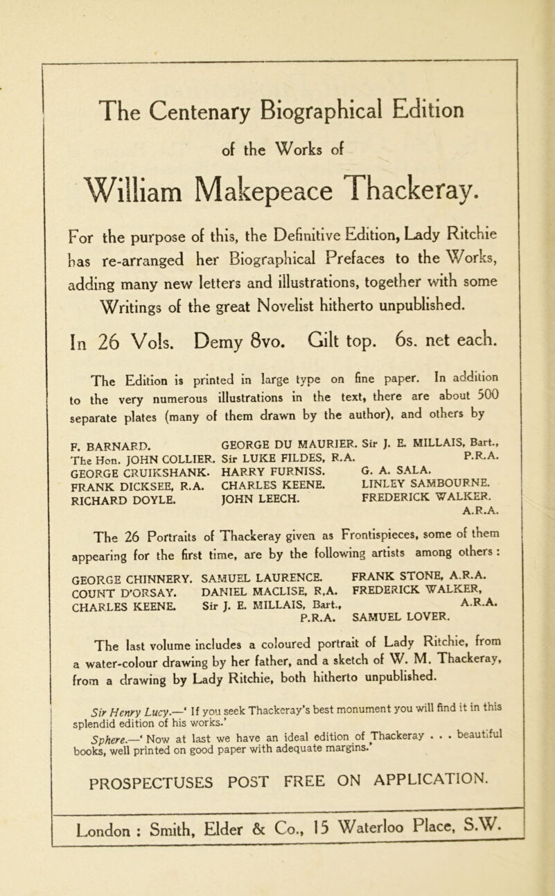 The Centenary Biographical Edition of the Works of William Makepeace Thackeray. For the purpose of this, the Definitive Edition, Lady Ritchie has re-arranged her Biographical Prefaces to the Works, adding many new letters and illustrations, together with some Writings of the great Novelist hitherto unpublished. In 26 Vok Demy 8vo. Gilt top. 6s. net each. The Edition is printed in large type on fine paper. In addition to the very numerous illustrations in the text, there are about 500 separate plates (many of them drawn by the author), and others by F. BARNARD. GEORGE DU MAURIER. Sir J. E. MILLAIS, Bart., The Hon. JOHN COLLIER. Sir LUKE FILDES, R.A. P.R.A. GEORGE CRUIKSHANK. HARRY FURNISS. G. A. SALA. FRANK DICKSEE, R.A. CHARLES KEENE. LINLEY SAMBOURNE. RICHARD DOYLE. JOHN LEECH. FREDERICK WALKER. A.R.A. The 26 Portraits of Thackeray given as Frontispieces, some of them appearing for the first time, are by the following artists among others : GEORGE CHINNERY. SAMUEL LAURENCE. FRANK STONE, A.R.A. COUNT D'GRSAY. DANIEL MACLISE, R.A. FREDERICK WALKER, CHARLES KEENE. Sir J. E. MILLAIS, Bart., A.R.A. P.R.A. SAMUEL LOVER. The last volume includes a coloured portrait of Lady Ritchie, from a water-colour drawing by her father, and a sketch of W. M. Thackeray, from a drawing by Lady Ritchie, both hitherto unpublished. Sir Henry Lucy.—' If you seek Thackeray’s best monument you will find it in this splendid edition of his works.’ Sphere.—‘ Now at last we have an ideal edition of Thackeray . . • beauti.ul books, well printed on good paper with adequate margins.’ PROSPECTUSES POST FREE ON APPLICATION.