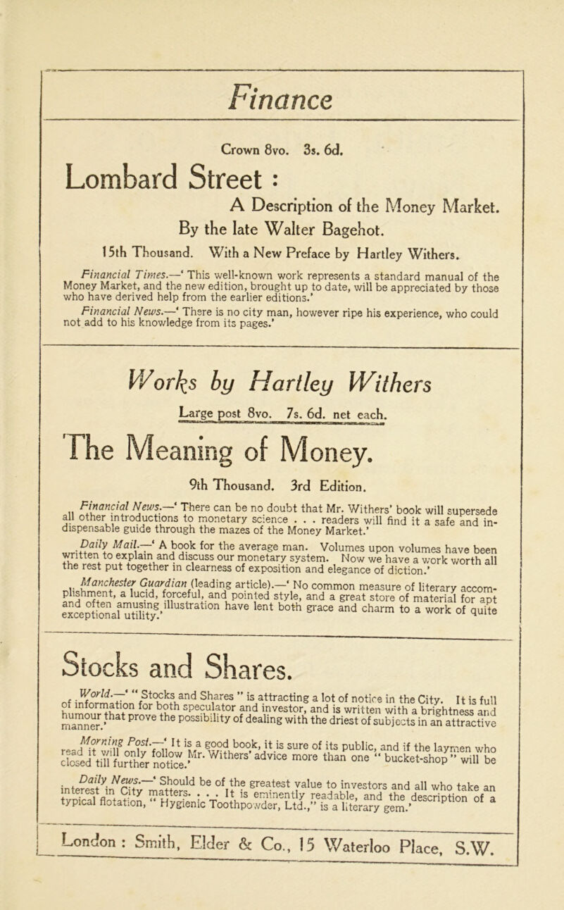 Finance Crown 8vo. 3s. 6d. Lombard Street: A Description of the Money Market. By the late Walter Bagehot. 15th Thousand. With a New Preface by Hartley Withers. Financial Times.— This well-known work represents a standard manual of the Money Market, and the new edition, brought up to date, will be appreciated by those who have derived help from the earlier editions.’ Financial News.—‘ There is no city man, however ripe his experience, who could not add to his knowledge from its pages.’ Works by Hartley Withers Large post 8vo. 7s. 6d. net each. The Meaning of Money. 9th Thousand. 3rd Edition. Financial News. There can be no doubt that Mr. Withers’ book will supersede all other introductions to monetary science . . . readers will find it a safe and in- dispensable guide through the mazes of the Money Market.’ Daily Mail.—1 A book for the average man. Volumes upon volumes have been written to explain and discuss our monetary system. Now we have a work worth all tne rest put together in clearness of exposition and elegance of diction.’ Manchester Guardian (leading article).—‘ No common measure of literary accom- phshment, a lucid, forceful, and pointed style, and a great store of material for apt exceptforuifutilitj?’1UslTaii0n have lent both grace and charm to a work of quite Stocks and Shares. nf i7^nrmon«r!^5tCKkfv,and Sh,ares ” is attracting a lot of notice in the City. It is full oi information for both speculator and investor, and is written with a brightness and manner. hat Pr0Ve the possibillty of dealing with the driest of subjects in an attractive 1* ’s a good book, it is sure of its public, and if the laymen who clo^d\iirfurther notice.^'* ^tbers* adv*ce more than one “ bucket-shop ’’'will be interest^ °V+h? greatest Jalue to investors and all who take an typical flotation  HvSnVT^V3 er?lneatJj readable, and the description of a typical notat.on, hygienic Toothpowder, Ltd., is a literary gem.’ London i