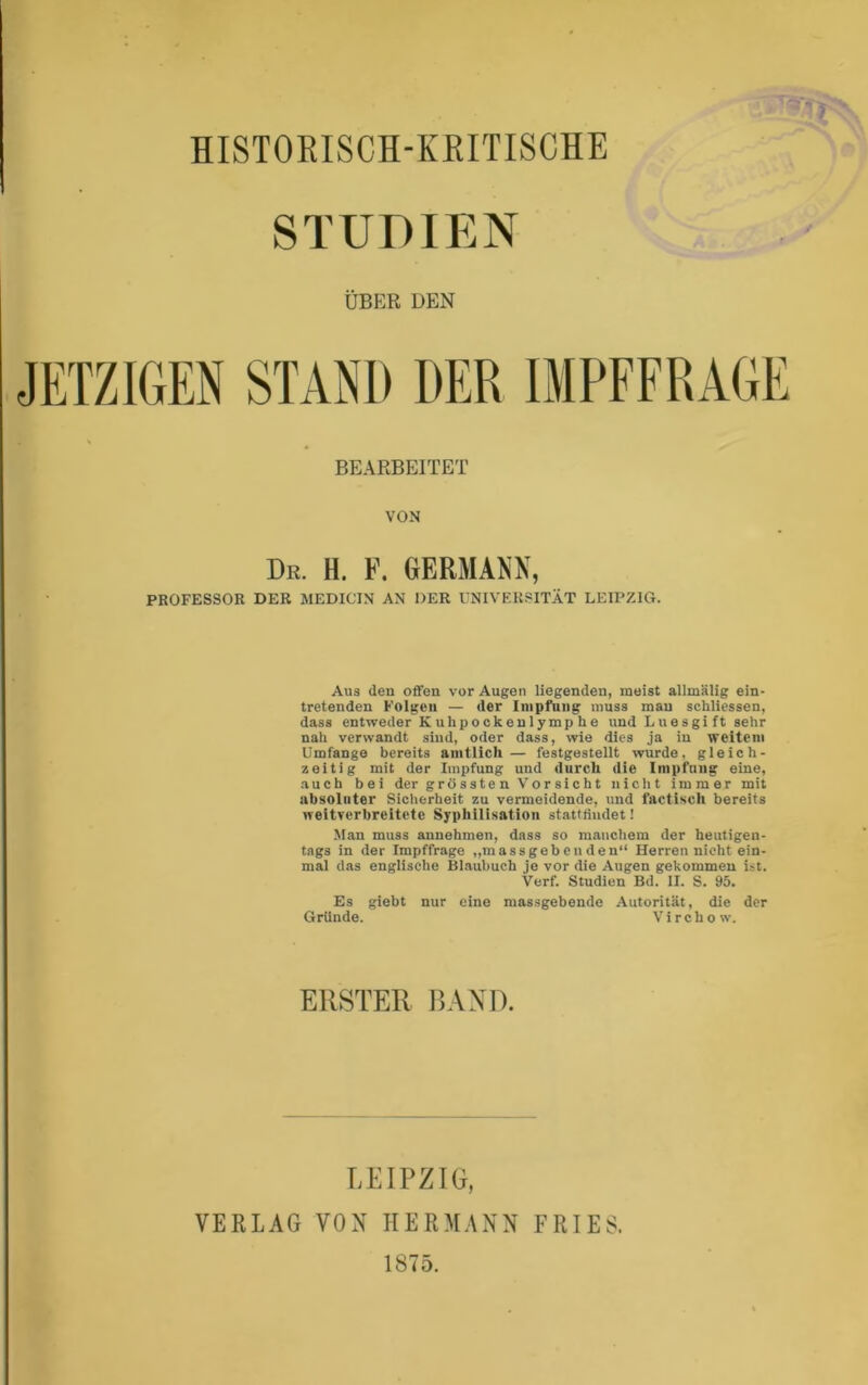 STUDIEN ÜBER DEN JETZIGEN STAND DER BEARBEITET VON Br. H. F. GERMANN, PROFESSOR DER MEDICIN AN DER UNIVERSITÄT LEIPZIG. Aus den offen vor Augen liegenden, meist allmälig ein- tretenden Folgen — der Inipfniig muss mau schliessen, dass entweder Kuhpockenlymphe und Luesgift sehr nah verwandt sind, oder dass, wie dies ja in weitem Umfange bereits amtlich — festgestellt wurde, gleich- zeitig mit der Impfung und durch die Impfung eine, auch bei der grö sste n Vor sic h t nicht immer mit ubsolnter Sicherheit zu vermeidende, und factisch bereits weitverbreitete Syphilisation stattfiudet! Man muss annehmen, dass so manchem der heutigen- tags in der Impffrage „massgebenden“ Herren nicht ein- mal das englische Blaubuch je vor die Augen gekommen ist. Verf. Studien Bd. II. S. 95. Es giebt nur eine massgebende .Autorität, die der Gründe. Virchow. ERSTER BAXD. LEIPZIG, VERLAG VON HERMANN FRIES. 1875.