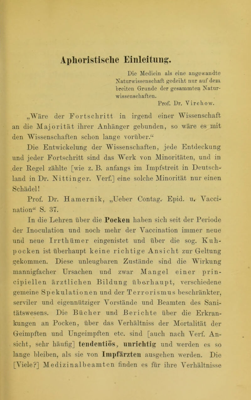 Aplioristisclie Einleitung. Die Medicin als eine angewandte Naturwissenschaft gedeiht nur auf dem breiten Grunde der gesummten Natur- wissenschaften, Prof. Dr. Virchow. „AV'äre der Fortschritt in irgend einer Wissenschaft an die Majorität ihrer Anhänger gebunden, so wäre es mit den AVissenscliaften schon lange vorüber.“ Die Entwickelung der AVissenschaften, jede Entdeckung und jeder Fortschritt sind das Werk von Alinoritäten, und in der Kegel zählte [wie z. B. anfangs im Impfstreit in Deutsch- land in Dr. Nittinger. A^erf.] eine solche Alinorität nur einen Schädel! Prof. Dr. Hamernik, „Ueher Contag. Epid. u. A^acci- nation“ S. 37. In die Lehren über die Pocken haben sich seit der Periode der Inoculation und noch mehr der Vaccination immer neue und neue Irrthümer eingenistet und über die sog. Kuh- pocken ist überhaupt keine richtige Ansicht zur Geltung gekommen. Diese unleugbaren Zustände sind die AVirkung mannigfacher Ursachen und zwar Alangel einer prin- cipiellen ärztlichen Bildung üharhaupt, verschiedene gemeine Spekulationen und der Terrorismus beschränkter, serviler und eigennütziger A^orstände und Beamten des Sani- tätswesens. Die Bücher und Berichte ül)er die Erkran- kungen an Pocken, über das Verhältniss der Alortalität der Geimpften und Ungeimpften etc. sind [auch nach Aerf. An- sicht, sehr häufig] temlentiös, unrichtig und werden es so lange bleiben, als sie von Inipfärzten ausgehen werden. Die [Abele?] AIedizinalbeamten finden es für ihre A'erhältnisse