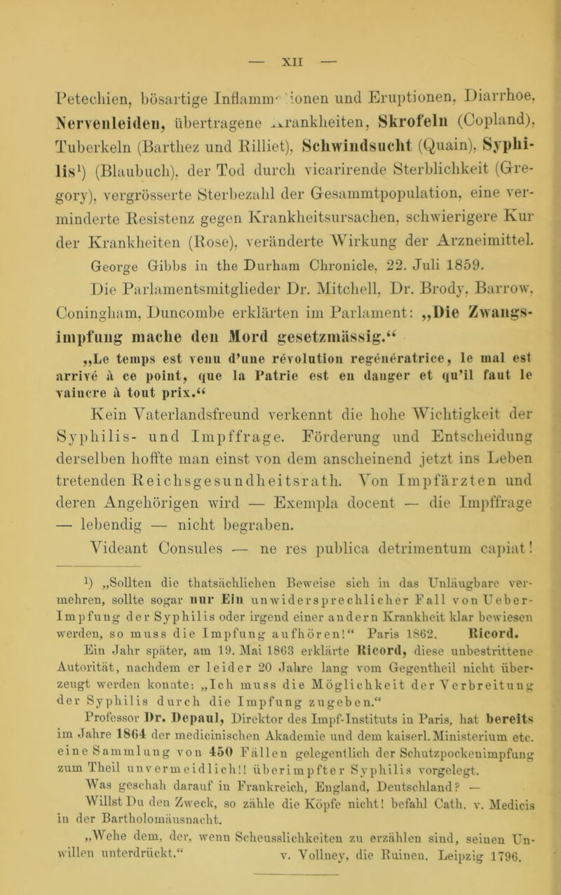 r — XII — Petechien, bösartige Infiamnv Ionen und Eruptionen, Diarrhoe, Nervenleideu, übertragene ^xrankheiten, Skrofeln (Copland), Tuberkeln (Bartbez und Billiet), Scliwiiulsucht (Quain), Syphi- lis^) (Blaubucb), der Tod durch vicarirende Sterblichkeit (Gre- gory), vergrösserte Sterl)ezahl der Gesainmtpopulation, eine ver- minderte llesistenz gegen Krankheitsursachen, schwierigere Kin- der Krankheiten (Bose), veränderte Wirkung der Arzneimittel. George Gibbs in the Durhara Chronicle, 22. Juli 1859. Die Parlamentsmitglieder Dr. Mitchell, Dr. Brody, Barrow, Coningham. Duncombe erklärten im Parlament: ,,l)ie ZwangS- iinpfuiig mache den Mord gesetzmässig.“ „Le teinps est veiiu d’une revolutioii reg-eiu*ratrice, le mal esl arrive ä ce point, que la Patrie est eii tlauger et qu’il faut le vaiacre ä tout prix.“ Kein Vaterlandsfreund verkennt die hohe Wichtigkeit der Syphilis- und Impffrage. Förderung und Entscheidung derselben lioftfe man einst von dem anscheinend jetzt ins Leben tretenden K e i c h s g e s u n d h e i t s r a t h. Von I m p fä r z t e n und deren Angehörigen wird — Exempla docent — die Impffrage — lebendig — nicht begraben. Videant Consules •— ne res publica detrimentum capiat! 1) „Sollten die thatsiichlicheu Beweise sich in das Unläugbare ver- mehren, sollte sogar mir EIu unwidersprechlicher Fall vonUeber- Impfung der Syphilis oder irgend einer andern Krankheit klar bewiesen werden, so muss die Impfung aufhören!“ Paris 186*2. Ricord. Ein dahr später, am 19. Mai 1863 erklärte Ricord, diese unbestrittene Autorität, nachdem er leider 20 Jahre lang vom Gegentheil nicht über- zeugt werden konnte; „Ich muss die Möglichkeit der Verbreitung der Syphilis durch die Impfung zugeben.“ Professor Dr. Depnul, Direktor des Impf-Instituts in Paris, hat bereits im Jahre 1804 der medicinischen Akademie und dem kaiserl. Ministerium etc. eine Sammlung von 450 Fällen gelegentlich der Schutzpockenimpfung zum Theil unvermeidlich!! überimpfter Syphilis vorgelegt. Was geschah darauf in Frankreich, England, Deutschland? — Wällst Da (Ion Zweck, so zähle die Köpfe nicht! befahl Cath. v. Medicis in der Bartholomäusnacht. „Wehe dem, der, wenn Scheusslichkeiteu zu erzählen sind, seinen Un- willen unterdrückt.“ v. Vollney, die Ruinen. Leipzig 1796.