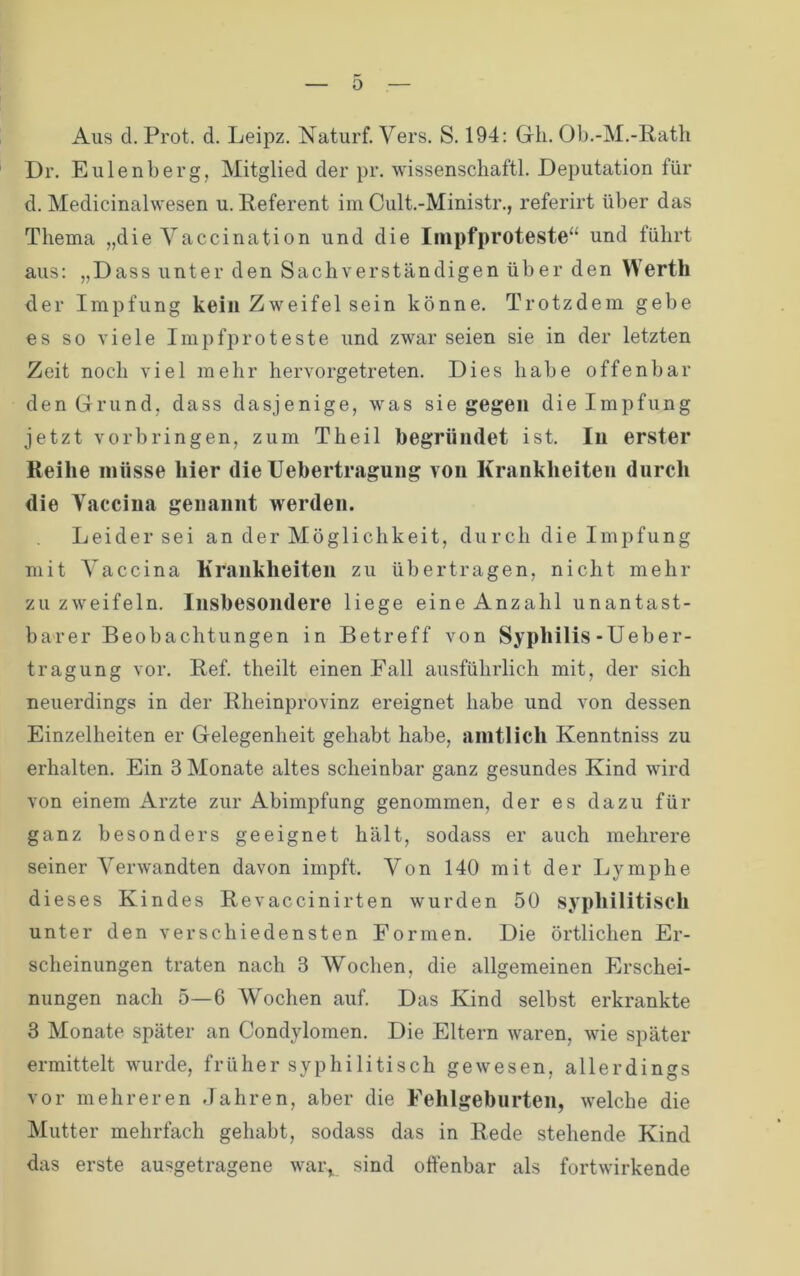 0 Aus d. Prot. d. Leipz. Naturf. Vers. S. 194: Gh. 01).-M.-Rath Dr. Eulenberg, Mitglied der pr. Wissenschaft!. Deputation für d. Medicinalwesen u. Referent im Cult.-Ministr., referirt über das Thema „die Yaccination und die Iiiipfproteste“ und führt aus: „Dass unter den Sachverständigen über den Werth der Impfung kein Zweifel sein könne. Trotzdem gebe es so viele Impfproteste und zwar seien sie in der letzten Zeit noch viel mehr hervorgetreten. Dies habe offenbar den Grund, dass dasjenige, was siegegen die Impfung jetzt Vorbringen, zum Theil begründet ist. In erster Reihe müsse hier die Uebertragung von Krankheiten durch die Yaccina genannt werden. Leider sei an der Möglichkeit, durch die Impfung mit Yaccina Krankheiten zu übertragen, nicht mehr zu zweifeln. Insbesondere liege eine Anzahl unantast- barer Beobachtungen in Betreff von Syphilis-Ueber- tragung vor. Ref. theilt einen Fall ausführlich mit, der sich neuerdings in der Rheinprovinz ereignet habe und von dessen Einzelheiten er Gelegenheit gehabt habe, amtlich Kenntniss zu erhalten. Ein 3 Monate altes scheinbar ganz gesundes Kind wird von einem Arzte zur Abimpfung genommen, der es dazu für ganz besonders geeignet hält, sodass er auch mehrere seiner Verwandten davon impft. Von 140 mit der Lymphe dieses Kindes Revaccinirten wurden 50 syphilitisch unter den verschiedensten Formen. Die örtlichen Er- scheinungen traten nach 3 Wochen, die allgemeinen Erschei- nungen nach 5—6 Wochen auf. Das Kind selbst erkrankte 3 Monate später an Condylomen. Die Eltern waren, wie später ermittelt wurde, früher syphilitisch gewesen, allerdings vor mehreren Jahren, aber die Fehlgeburten, welche die Mutter mehrfach gehabt, sodass das in Rede stehende Kind das erste ausgetragene wai\ sind oftenhar als fortwirkende