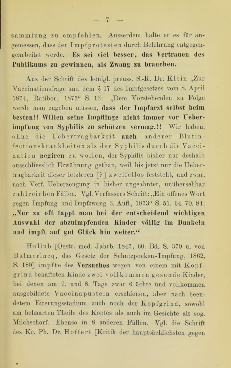 Sammlung zu empfehlen. Ausserdem halte er es für an- gemessen, dass den Impfprotesten durch Belehrung entgegen- gearbeitet werde. Es sei viel besser, das Tertraueii des Publikums zu gewiuiieu, als Zwang zu brauchen. Aus der Schrift des königl. preuss. S.-R. Dr. Klein „Zur Vaccinationsfrage und dem § 17 des Impfgesetzes vom 8. April 1874, Eatibor, 1875“ S. 13: „Dem Vorstehenden zu Folge werde man zugel)en müssen, dass der Inipfarzt selbst beim besten!! Willen seiue Impfliuge nicht immer vor Ueber- impfung von Syphilis zu schützen vermag.!! AVir haben, ohne die Ueb ertragbarkeit auch anderer Blutin- fectionskrankheiten als der Syphilis durch die Vacci- nation negiren zu wollen, der Syphilis bisher nur deshalb ausschliesslich Erwähnung gethan, weil bis jetzt nur die Ueber- tragbarkeit dieser letzteren [?] zweifellos feststeht, und zwar, nach Verf. Ueberzeugung in bisher ungeahntet, unübersehbar zahlreichenFällen. Vgl. Verfassers Schrift: „Ein offenes AVort gegen Impfung und Impfzwang 3. Aufl., 1873“ S. 51. 64. 70. 84: „Nur zu oft tappt man bei der entscheidend wichtigen Auswahl der abzuimpfenden Kinder völlig im Dunkeln und impft auf gut Glück hin weiter.“ Hollub [Oestr. med. Jahrb. 1847, 60. Bd. S. 370 u. von Bulmerincq, das Gesetz der Schutzpocken-Impfung, 1862, S. 180] impfte des Versuches Avegen von einem mit Kopf- grind behafteten Kinde zwei vollkommen gesunde Kinder, l)ei denen am 7. und 8. Tage zwar 6 ächte und vollkommen ausgebildete Vaccinapustein erschienen, aber nach been- detem Eiterungsstadium auch noch der Kopfgrind, sowohl am behaarten Theile des Kopfes als auch im Gesichte als sog. Alilchschorf. Ebenso in 8 anderen Fällen. Agl. die Schrift des Kr. Ph. Dr. Hoffert [Kritik der hauptsächlichsten gegen