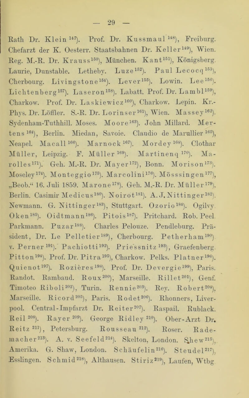 Rath Dr. Klein Prof. Dr. Kuss maul Preiburg. Chefarzt der K. Oesterr. Staatsbahnen Dr. Keil er Wien. Reg. M.-R. Dr. Kraussi^°), München. Kant^®^), Königsberg, Laurie, Dunstahle. Lethehy. Luze^®^). Paul Lecocq Cherbourg. Livingstone^®^). Lever^®®). Löwin. Lee^®®). Lichtenherg^®^). Laseron^®®). Lahatt. Prof. Dr. LambD®®), Charkow. Prof. Dr. Laskiewicz Charkow. Lepin. Kr.- Phys. Dr. Löffler. S.-R. Dr. LorinserMhen. Masseyi®^). Sydenham-Tuthhill. Moses. Moore^®®). John Millard. Mer- tens Berlin. Miedan, Savoie. Claudio de Marullier ^®®), Neapel. Macall ^®®). Marnock^®^), Mordey^®®). Clothar Müller, Leipzig. F. Müller ^®®). Martinenq ^^®). Ma- rolles^^^). Geh. M.-R. Dr. Mayer^^-), Bonn. iMorison^^®). MoseleyMonteggio^^®). Marcolini^^®). Mösssingen „Beob.“ 16. Juli 1859. Marone^^®). Geh. M.-R. Dr. Müller^'®). Berlin. Casimir Me di cus^®®). Noirot^®^). A. J. Nittinger i®-). Newmann. G. Nittinger^®®), Stuttgart. Ozorio^®^). Ogilvy. Oken^®®). Oidtmann^®®). Pitois^®^). Pritchard. Roh. Peel. Parkmann. Puzar^®®). Charles Pelouze. Pendlehurg. Prä- sident, Dr. Le Pelletier^®®), Cherbourg. Petherham^®®) V. Perner^®!). Pachiotti^®^). Prie'ssnitz ^®®), Graefenberg. Pitton^®^). Prof. Dr. Pitra^®®), Charkow. Pelks. Platner^®®). Quienot^®'). Rozieres ^®®). Prof. Dr. Devergi e^®®), Paris. Randot. Ramhaud. Roux^®®), Marseille. Rillet-®^), Genf. Timoteo Riboli^®^), Turin. Rennie-®®). Rey. Rohert^®^), Marseille. Ricord-®®), Paris. Rodet^®®). Rhonners, Liver- pool. Central-Impfarzt Dr. Reiter-®^). Raspail. Ruhlack. Reil 2®®). Rayer^oö). George Ridley Ober-Arzt Dr, Reitz®“), Petersburg. Rousseau ^^2^. Roser. Räde- rn ach er A. V. SeefekP^^). Skelton, London, f^hew-^®),. Amerika. G. Shaw, London. Schäufelin^i®). Stendel-^'), Esslingen. Schrnid®!®), Althausen. Stiriz^i®), Laufen, AVthg