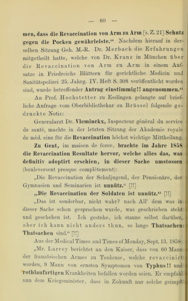 nieii, (lass die ßevacciiiatioii vou Arm zu Arm [s. Z. 21] Schutz gegen die Pocken gewährleiste.“ Nachdem hierauf in der- selben Sitzung Geh. M.-K. Dr. Merbach die Erfahrungen mitgetheilt hatte, welche von Dr. Kranz in München über die Revaccination von Arm zu Arm in einem Auf- sätze in Friedreichs Blättern für gerichtliche Medicin und Sanitätspolizei 25. Jahrg. IV. Heft S. 308 veröffentlicht worden sind, wurde betreffender Antrag einstimmig!! angenommen.“ An Prof. Hochstetter zu Esslingen gelangte auf brief- liche Anfrage vom Oberhibliothekar zu Brüssel folgende ge- druckte Notiz: Generalarzt Dr. Vleminckx, Inspecteur general du Service de sante, machte in der letzten Sitzung der Akademie royale de med. eine für die Revaccination höchst wichtige Mittheilung. Zn Gent, im maison de force, brachte im Jalire 1858 die Revaccination Resultate hervor, welche alles das, was definitiv adoptirt erschien, in dieser Sache umstossen (bouleversent presque completement): „Die Revaccination der Schuljugend, der Pensionäre, der Gymnasien und Seminarien ist unnütz.“ [!!] „Die Revaccination der Soldaten ist unnütz.“ [!!] „Das ist sonderbar, nicht wahr? nach Alf dem was ini dieser Sache schon gesprochen wuirde, was geschrieben steht und geschehen ist. Ich gestehe, ich staune selbst darüber, aber ich kann nicht anders thun, so lange Thatsacheni Thatsachen sind.“ [!!] Aus der Medical Times and Times ofMonday, Sept. 13. 1858: „iNlr. Larrey berichtet an den Kaiser, dass von 60 Mann der französischen Armee zu Toulouse, welche revaccinirt worden, 0 Mann von ernsten Symptomen von Typhus!! und Tothlaufartigcu Krankheiten befallen worden seien. Er empfahl nun dem Kriegsminister, dass in Zukunft nur solche geimpft