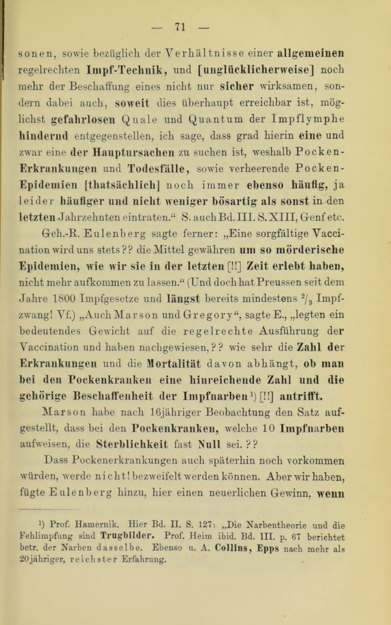 sonen, sowie bezüglich der Verhältnisse einer allgemeinen regelrechten Iinpf-Teclinik, und [unglücklicherweise] noch mehr der Beschatfiing eines nicht nur sicher Avii’ksamen, son- dern dabei auch, soweit dies überhaupt erreichbar ist, mög- lichst gefahrlosen Quäle und Quantum der Impflymphe hindernd entgegenstellen, ich sage, dass grad hierin eine und zwar eine der Hauptursachen zu suchen ist, weshalb Pocken- Erkrankuugen und Todesfälle, sowie verheerende Pocken- Epidemien [thatsächlich] noch immer ebenso häufig, ja leider häufiger und nicht weniger bösartig als sonst in den letzten Jahrzehnten eintraten.“ S. auch Bd. III. S.XIII, Genf etc. Geh.-R. Eulenberg sagte ferner: „Eine sorgfältige Vacci- nation wird uns stets?? die Mittel gewähren uni so mörderische Epidemien, wie wir sie in der letzten [!!] Zeit erlebt haben, nicht mehr aufkommen zu lassen.“ (Und doch hat Preussen seit dem Jahre 1800 Impfgesetze und längst bereits mindestens ^/g Impf- zwang! Vf.) „Auch Mar so n und Gregory“, sagte E., „legten ein bedeutendes Gewicht auf die regelrechte Ausführung der Vaccination und haben nachgewiesen,?? wie sehr die Zahl der Erkrankungen und die Mortalität davon ab hängt, ob man bei den Pockenkranken eine hiiireicheiide Zahl und die gehörige Beschaffenheit der ImpfuarbeiG) [!!] antrifft. Marson habe nach IGjähriger Beobachtung den Satz auf- gestellt, dass bei den Pockenkranken, welche 10 Impfnarben aufweisen, die Sterblichkeit fast Null sei.?? Dass Pockenerkrankungen auch späterhin noch Vorkommen würden, werde nicht! bezweifelt werden können. Aber wir haben, fügte Eulenberg hinzu, hier einen neuerlichen Gewinn, W'enn 0 Prof. Hamernik. Hier Bd. II. S. 127: „Die Narbentheorie und die Fehlimpfung sind Trugbilder. Prof Heim ibid. Bd. III. p. 67 berichtet betr. der Narben dasselbe. Ebenso u. A. Collins, Epps nach mehr als 20jähriger, reichster Erfahrung.